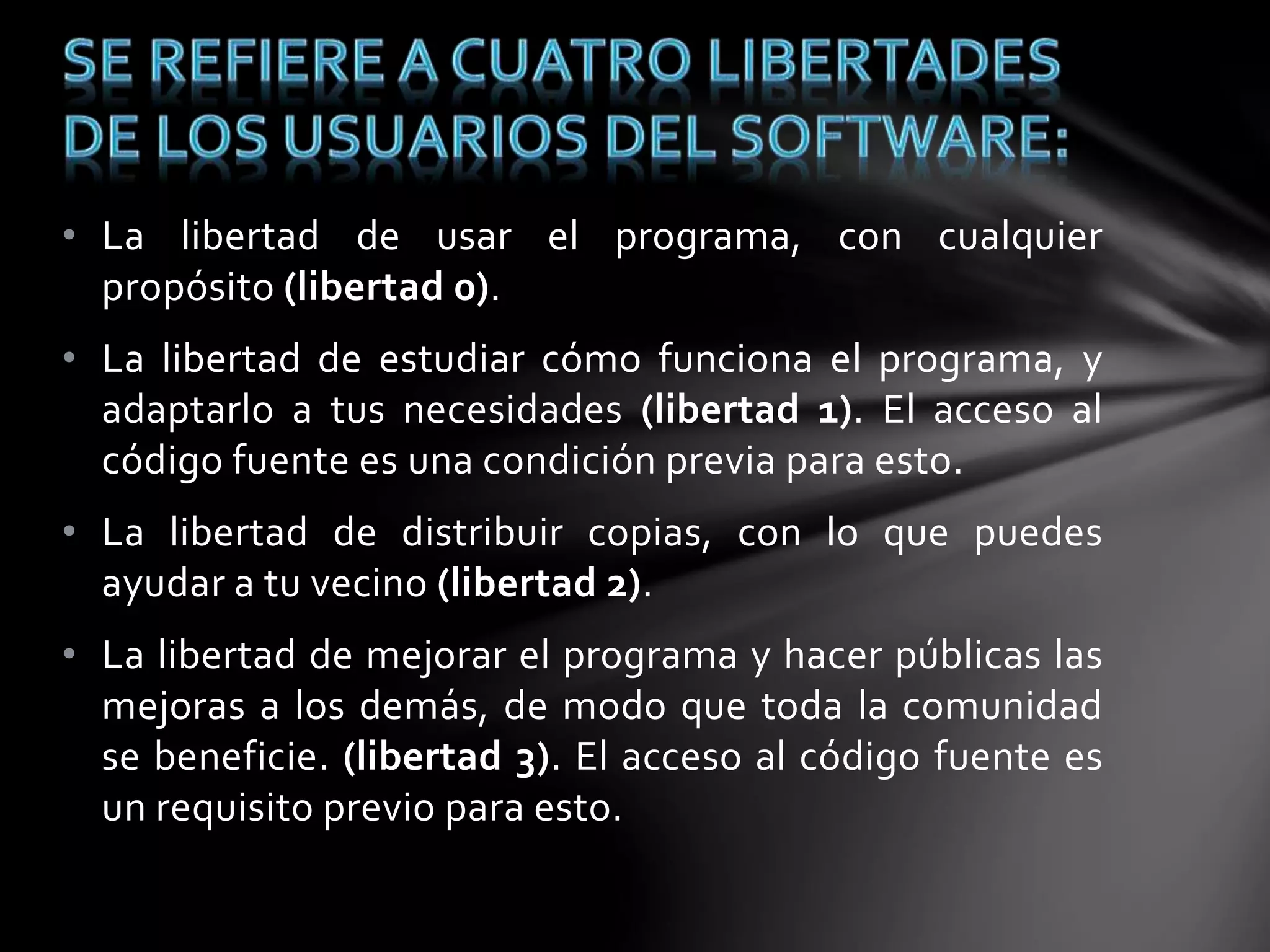 • La libertad de usar el programa, con cualquier 
propósito (libertad 0). 
• La libertad de estudiar cómo funciona el programa, y 
adaptarlo a tus necesidades (libertad 1). El acceso al 
código fuente es una condición previa para esto. 
• La libertad de distribuir copias, con lo que puedes 
ayudar a tu vecino (libertad 2). 
• La libertad de mejorar el programa y hacer públicas las 
mejoras a los demás, de modo que toda la comunidad 
se beneficie. (libertad 3). El acceso al código fuente es 
un requisito previo para esto. 
 