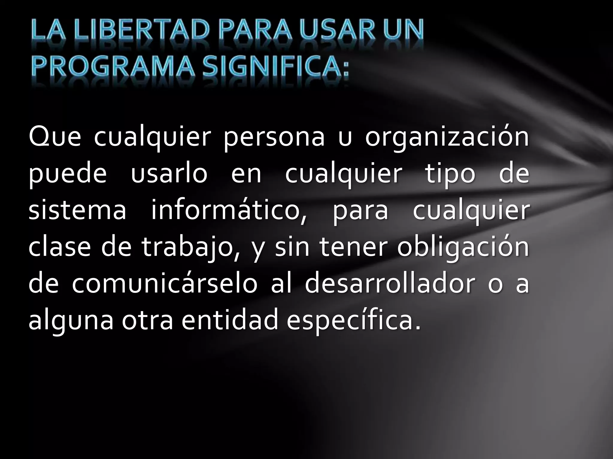 Que cualquier persona u organización 
puede usarlo en cualquier tipo de 
sistema informático, para cualquier 
clase de trabajo, y sin tener obligación 
de comunicárselo al desarrollador o a 
alguna otra entidad específica. 
 