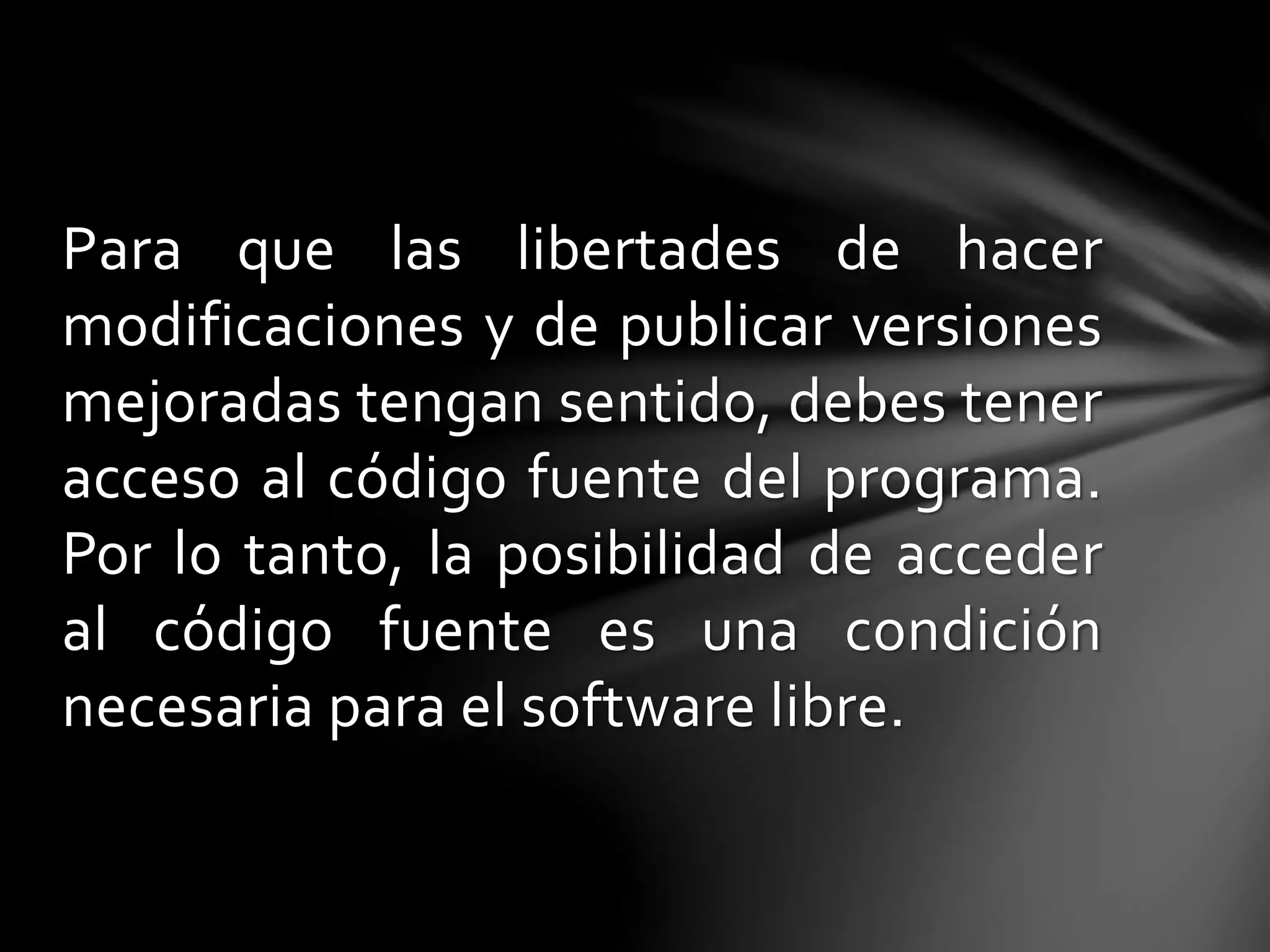 Para que las libertades de hacer 
modificaciones y de publicar versiones 
mejoradas tengan sentido, debes tener 
acceso al código fuente del programa. 
Por lo tanto, la posibilidad de acceder 
al código fuente es una condición 
necesaria para el software libre. 
 