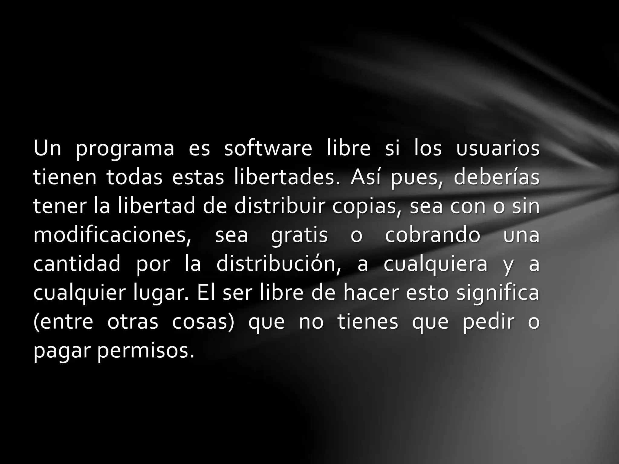 Un programa es software libre si los usuarios 
tienen todas estas libertades. Así pues, deberías 
tener la libertad de distribuir copias, sea con o sin 
modificaciones, sea gratis o cobrando una 
cantidad por la distribución, a cualquiera y a 
cualquier lugar. El ser libre de hacer esto significa 
(entre otras cosas) que no tienes que pedir o 
pagar permisos. 
 