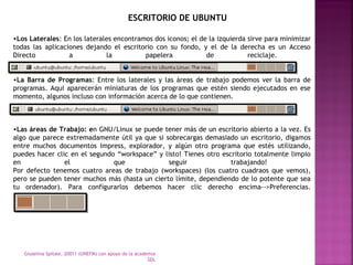 ESCRITORIO DE UBUNTU 
•Los Laterales: En los laterales encontramos dos iconos; el de la izquierda sirve para minimizar 
todas las aplicaciones dejando el escritorio con su fondo, y el de la derecha es un Acceso 
Directo a la papelera de reciclaje. 
•La Barra de Programas: Entre los laterales y las áreas de trabajo podemos ver la barra de 
programas. Aquí aparecerán miniaturas de los programas que estén siendo ejecutados en ese 
momento, algunos incluso con información acerca de lo que contienen. 
•Las áreas de Trabajo: en GNU/Linux se puede tener más de un escritorio abierto a la vez. Es 
algo que parece extremadamente útil ya que si sobrecargas demasiado un escritorio, digamos 
entre muchos documentos Impress, explorador, y algún otro programa que estés utilizando, 
puedes hacer clic en el segundo “workspace” y listo! Tienes otro escritorio totalmente limpio 
en el que seguir trabajando! 
Por defecto tenemos cuatro areas de trabajo (workspaces) (los cuatro cuadraos que vemos), 
pero se pueden tener muchos más (hasta un cierto límite, dependiendo de lo potente que sea 
tu ordenador). Para configurarlos debemos hacer clic derecho encima-->Preferencias. 
Giuselina Spitale, 20011 (UNEFM) con apoyo de la academia 
SDL 
 