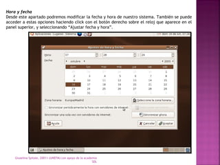Hora y fecha 
Desde este apartado podremos modificar la fecha y hora de nuestro sistema. También se puede 
acceder a estas opciones haciendo click con el botón derecho sobre el reloj que aparece en el 
panel superior, y seleccionando “Ajustar fecha y hora”. 
Giuselina Spitale, 20011 (UNEFM) con apoyo de la academia 
SDL 
 