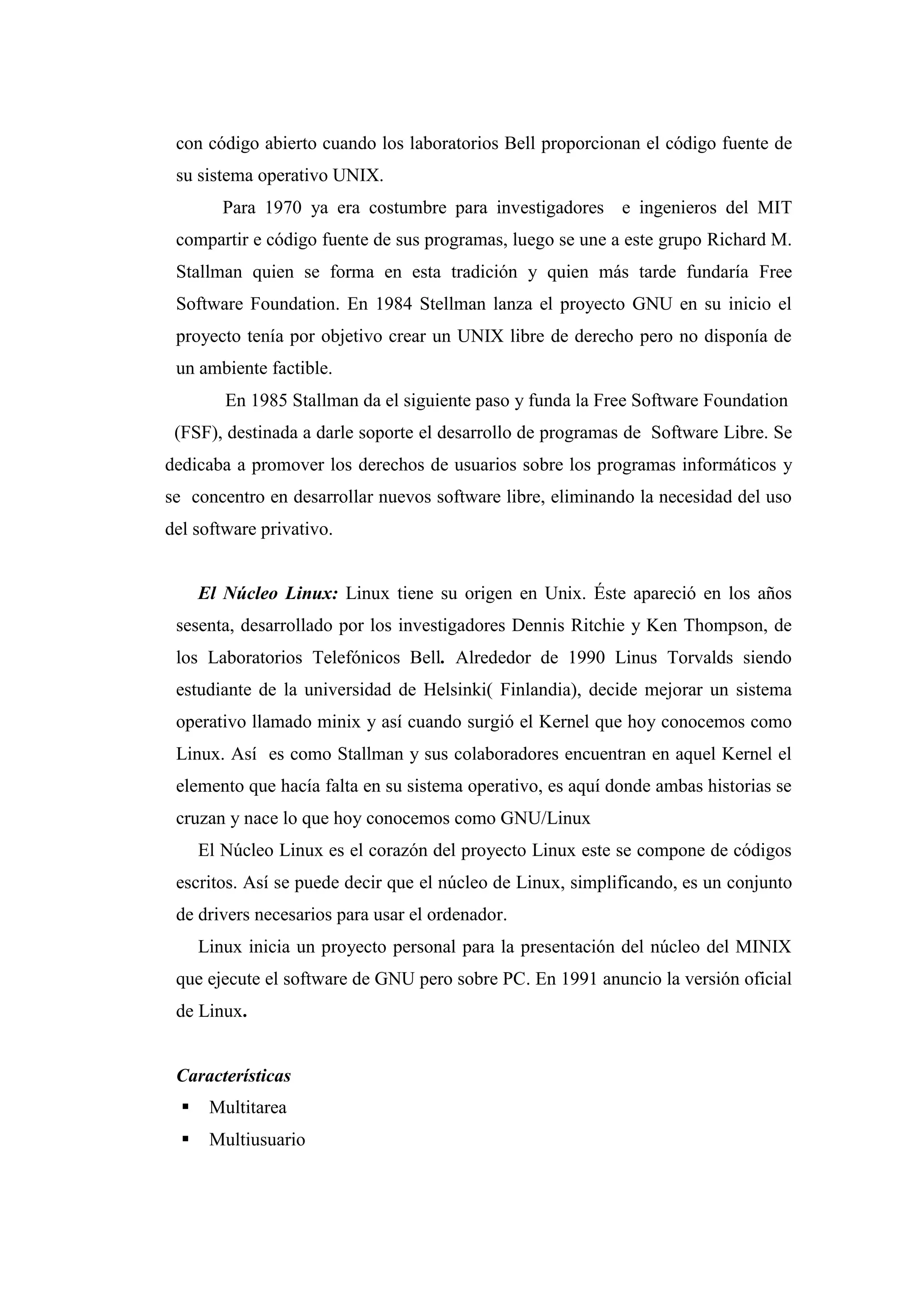 con código abierto cuando los laboratorios Bell proporcionan el código fuente de
su sistema operativo UNIX.
Para 1970 ya era costumbre para investigadores e ingenieros del MIT
compartir e código fuente de sus programas, luego se une a este grupo Richard M.
Stallman quien se forma en esta tradición y quien más tarde fundaría Free
Software Foundation. En 1984 Stellman lanza el proyecto GNU en su inicio el
proyecto tenía por objetivo crear un UNIX libre de derecho pero no disponía de
un ambiente factible.
En 1985 Stallman da el siguiente paso y funda la Free Software Foundation
(FSF), destinada a darle soporte el desarrollo de programas de Software Libre. Se
dedicaba a promover los derechos de usuarios sobre los programas informáticos y
se concentro en desarrollar nuevos software libre, eliminando la necesidad del uso
del software privativo.
El Núcleo Linux: Linux tiene su origen en Unix. Éste apareció en los años
sesenta, desarrollado por los investigadores Dennis Ritchie y Ken Thompson, de
los Laboratorios Telefónicos Bell. Alrededor de 1990 Linus Torvalds siendo
estudiante de la universidad de Helsinki( Finlandia), decide mejorar un sistema
operativo llamado minix y así cuando surgió el Kernel que hoy conocemos como
Linux. Así es como Stallman y sus colaboradores encuentran en aquel Kernel el
elemento que hacía falta en su sistema operativo, es aquí donde ambas historias se
cruzan y nace lo que hoy conocemos como GNU/Linux
El Núcleo Linux es el corazón del proyecto Linux este se compone de códigos
escritos. Así se puede decir que el núcleo de Linux, simplificando, es un conjunto
de drivers necesarios para usar el ordenador.
Linux inicia un proyecto personal para la presentación del núcleo del MINIX
que ejecute el software de GNU pero sobre PC. En 1991 anuncio la versión oficial
de Linux.
Características
 Multitarea
 Multiusuario
 