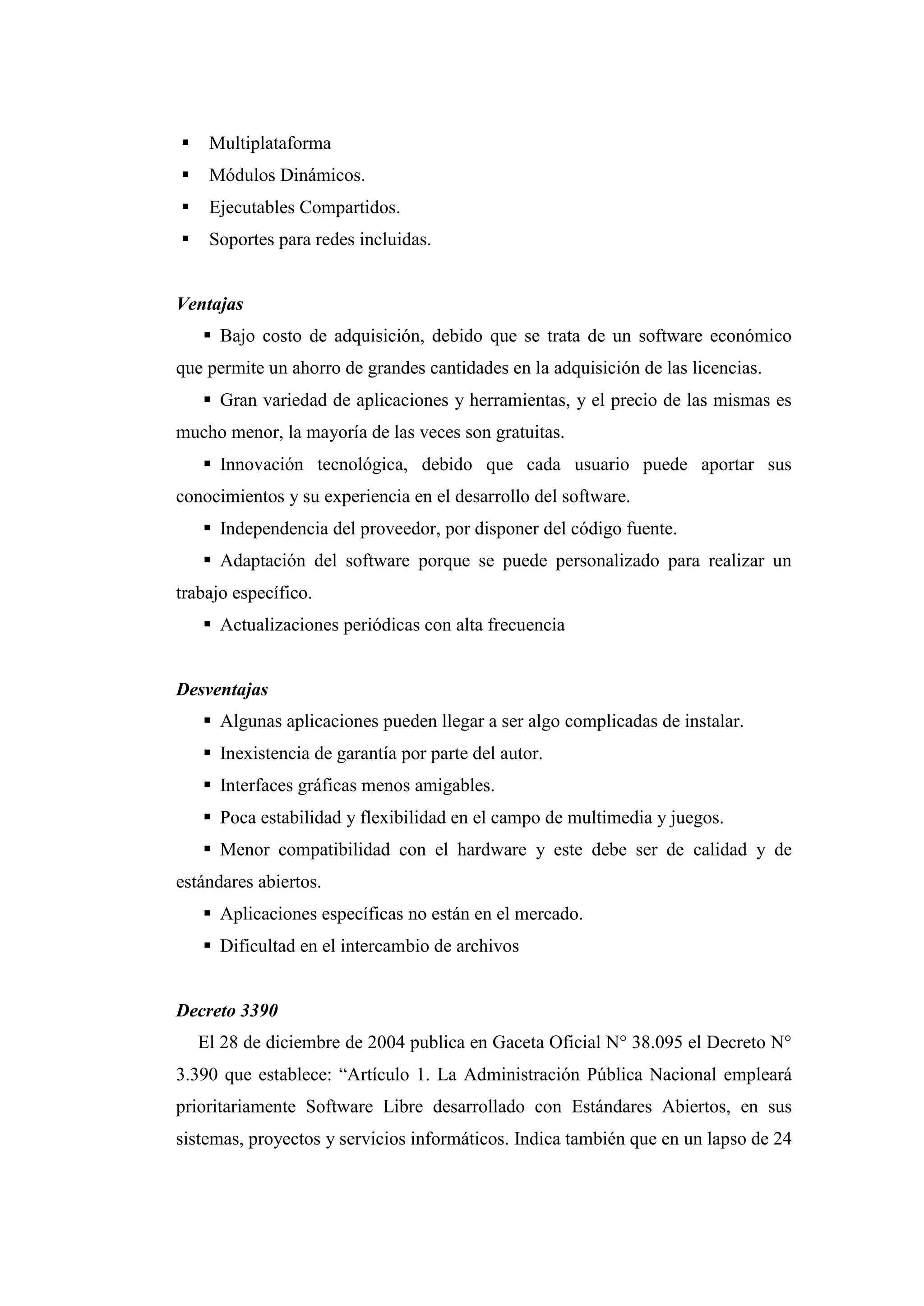  Multiplataforma
 Módulos Dinámicos.
 Ejecutables Compartidos.
 Soportes para redes incluidas.
Ventajas
 Bajo costo de adquisición, debido que se trata de un software económico
que permite un ahorro de grandes cantidades en la adquisición de las licencias.
 Gran variedad de aplicaciones y herramientas, y el precio de las mismas es
mucho menor, la mayoría de las veces son gratuitas.
 Innovación tecnológica, debido que cada usuario puede aportar sus
conocimientos y su experiencia en el desarrollo del software.
 Independencia del proveedor, por disponer del código fuente.
 Adaptación del software porque se puede personalizado para realizar un
trabajo específico.
 Actualizaciones periódicas con alta frecuencia
Desventajas
 Algunas aplicaciones pueden llegar a ser algo complicadas de instalar.
 Inexistencia de garantía por parte del autor.
 Interfaces gráficas menos amigables.
 Poca estabilidad y flexibilidad en el campo de multimedia y juegos.
 Menor compatibilidad con el hardware y este debe ser de calidad y de
estándares abiertos.
 Aplicaciones específicas no están en el mercado.
 Dificultad en el intercambio de archivos
Decreto 3390
El 28 de diciembre de 2004 publica en Gaceta Oficial N° 38.095 el Decreto N°
3.390 que establece: “Artículo 1. La Administración Pública Nacional empleará
prioritariamente Software Libre desarrollado con Estándares Abiertos, en sus
sistemas, proyectos y servicios informáticos. Indica también que en un lapso de 24
 