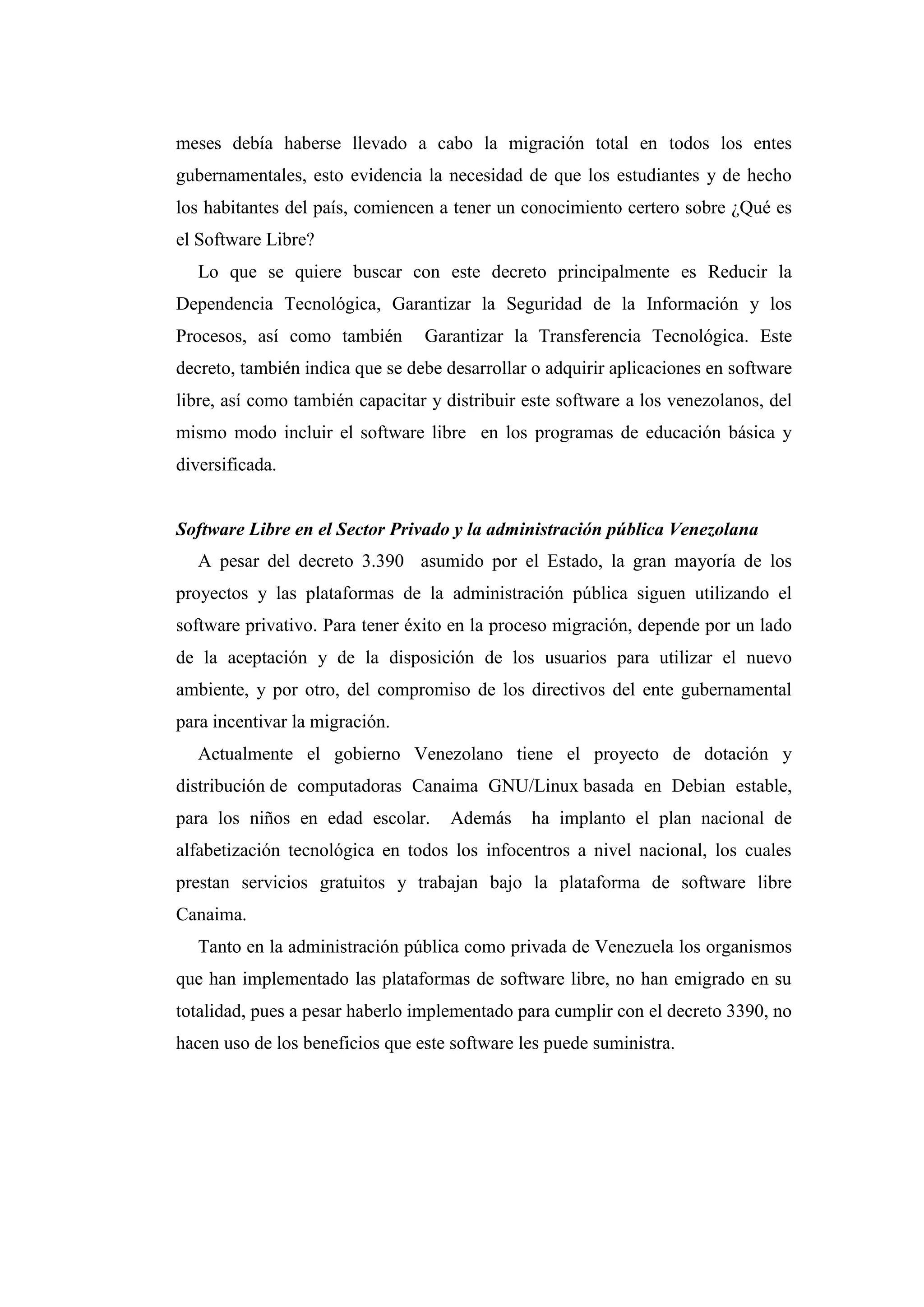 meses debía haberse llevado a cabo la migración total en todos los entes
gubernamentales, esto evidencia la necesidad de que los estudiantes y de hecho
los habitantes del país, comiencen a tener un conocimiento certero sobre ¿Qué es
el Software Libre?
Lo que se quiere buscar con este decreto principalmente es Reducir la
Dependencia Tecnológica, Garantizar la Seguridad de la Información y los
Procesos, así como también Garantizar la Transferencia Tecnológica. Este
decreto, también indica que se debe desarrollar o adquirir aplicaciones en software
libre, así como también capacitar y distribuir este software a los venezolanos, del
mismo modo incluir el software libre en los programas de educación básica y
diversificada.
Software Libre en el Sector Privado y la administración pública Venezolana
A pesar del decreto 3.390 asumido por el Estado, la gran mayoría de los
proyectos y las plataformas de la administración pública siguen utilizando el
software privativo. Para tener éxito en la proceso migración, depende por un lado
de la aceptación y de la disposición de los usuarios para utilizar el nuevo
ambiente, y por otro, del compromiso de los directivos del ente gubernamental
para incentivar la migración.
Actualmente el gobierno Venezolano tiene el proyecto de dotación y
distribución de computadoras Canaima GNU/Linux basada en Debian estable,
para los niños en edad escolar. Además ha implanto el plan nacional de
alfabetización tecnológica en todos los infocentros a nivel nacional, los cuales
prestan servicios gratuitos y trabajan bajo la plataforma de software libre
Canaima.
Tanto en la administración pública como privada de Venezuela los organismos
que han implementado las plataformas de software libre, no han emigrado en su
totalidad, pues a pesar haberlo implementado para cumplir con el decreto 3390, no
hacen uso de los beneficios que este software les puede suministra.
 