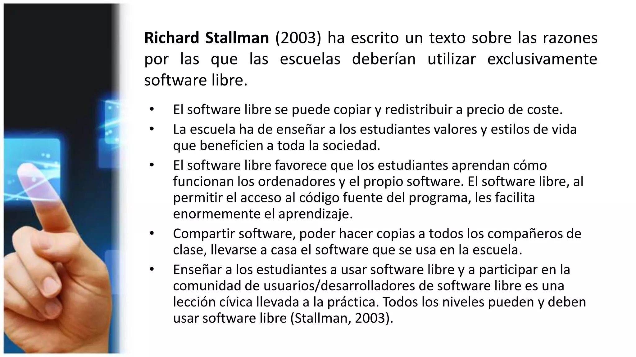 Richard Stallman (2003) ha escrito un texto sobre las razones
por las que las escuelas deberían utilizar exclusivamente
software libre.
• El software libre se puede copiar y redistribuir a precio de coste.
• La escuela ha de enseñar a los estudiantes valores y estilos de vida
que beneficien a toda la sociedad.
• El software libre favorece que los estudiantes aprendan cómo
funcionan los ordenadores y el propio software. El software libre, al
permitir el acceso al código fuente del programa, les facilita
enormemente el aprendizaje.
• Compartir software, poder hacer copias a todos los compañeros de
clase, llevarse a casa el software que se usa en la escuela.
• Enseñar a los estudiantes a usar software libre y a participar en la
comunidad de usuarios/desarrolladores de software libre es una
lección cívica llevada a la práctica. Todos los niveles pueden y deben
usar software libre (Stallman, 2003).
 