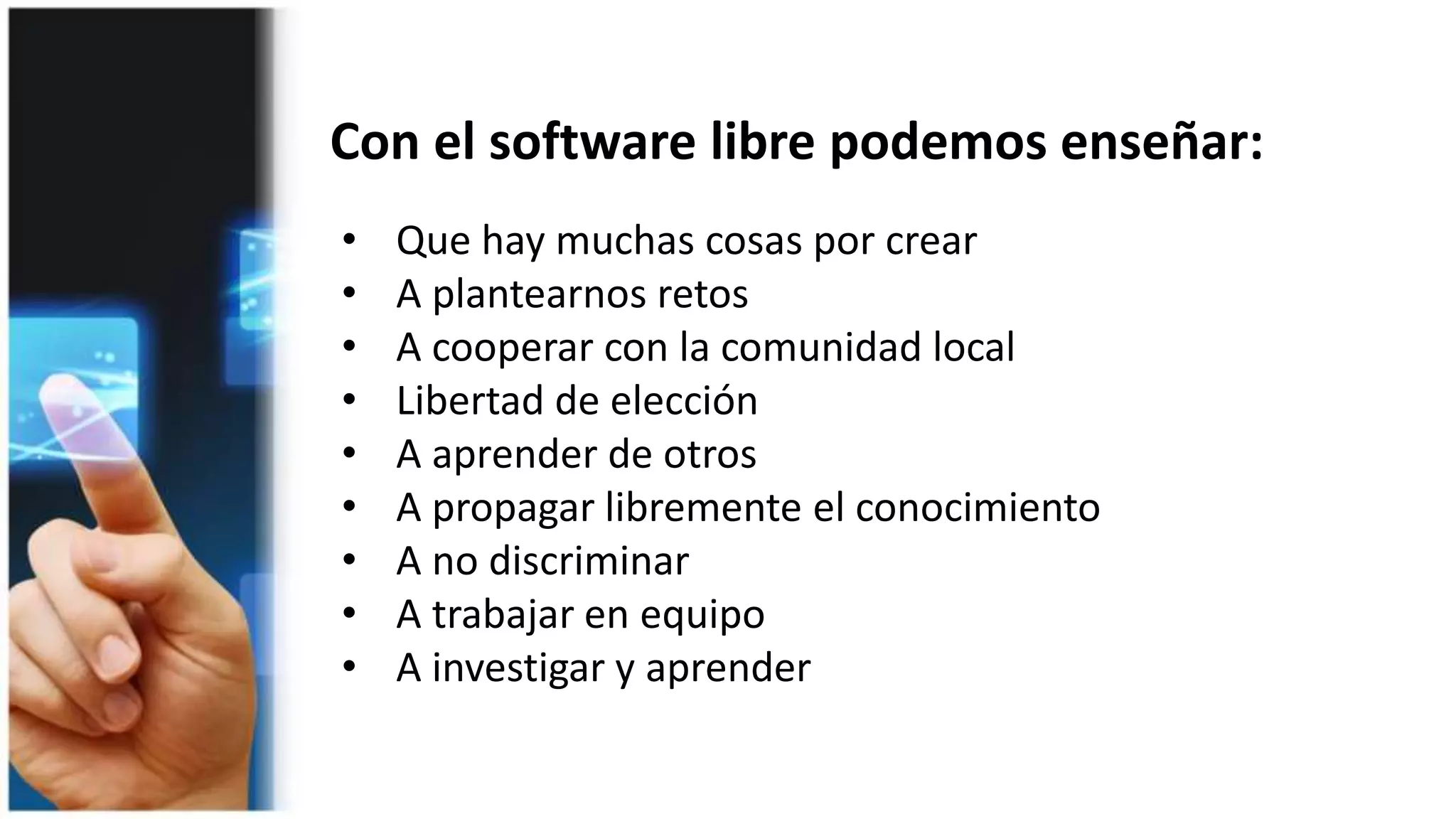 Con el software libre podemos enseñar:
• Que hay muchas cosas por crear
• A plantearnos retos
• A cooperar con la comunidad local
• Libertad de elección
• A aprender de otros
• A propagar libremente el conocimiento
• A no discriminar
• A trabajar en equipo
• A investigar y aprender
 