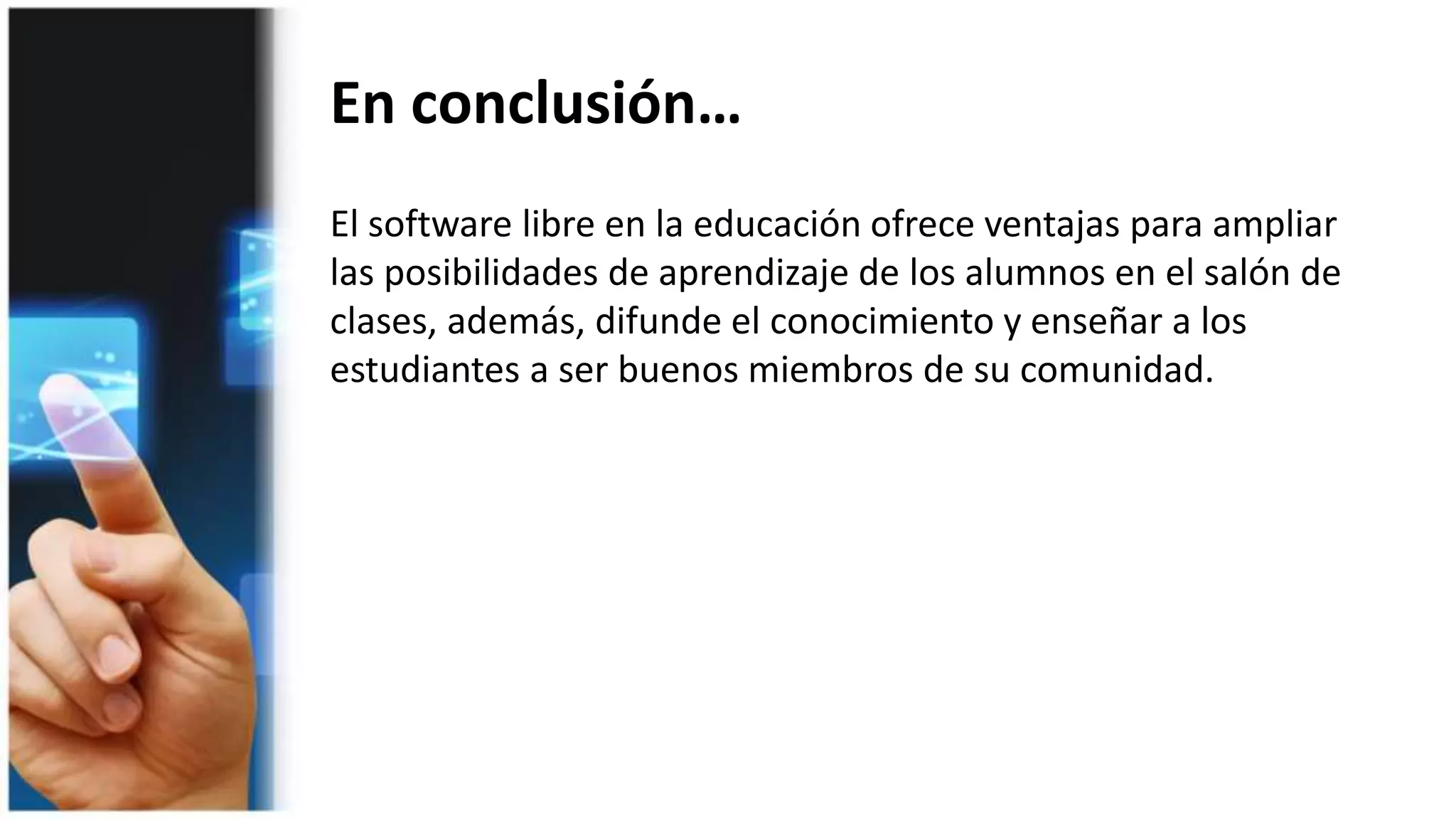 Ejemplos de Software libre educativo
Childsplay está formado por un
conjunto de juegos educativos
dirigido fundamentalmente al
alumnado de Educación Infantil y
Primer Ciclo de Primaria en el que
pueden aprender con varias
actividades diferentes.
Kanagram es una aplicación muy
fácil de usar que tiene como
objetivo fundamental trabajar el
vocabulario. Puede ser interesante
para que el alumnado de Primaria
trabaje el vocabulario en Lengua
española y en otros idiomas.
KAlgebra es un programa para trabajar las
Matemáticas con el que se pueden realizar
operaciones simples y representarlas en
dos y tres dimensiones. Usa una sintaxis
similar a la de otros programas de cálculo
simbólico y representación gráfica.
Aplicación muy interesante para las clases
de Matemáticas de Secundaria.
Step es un simulador de Física que
permite colocar varios cuerpos y
fuerzas sobre una escena para
estudiar la evolución de los mismos
cambiando sus propiedades. Incluye
herramientas para controlar las
propiedades durante la simulación y
para visualizar los resultados.
 