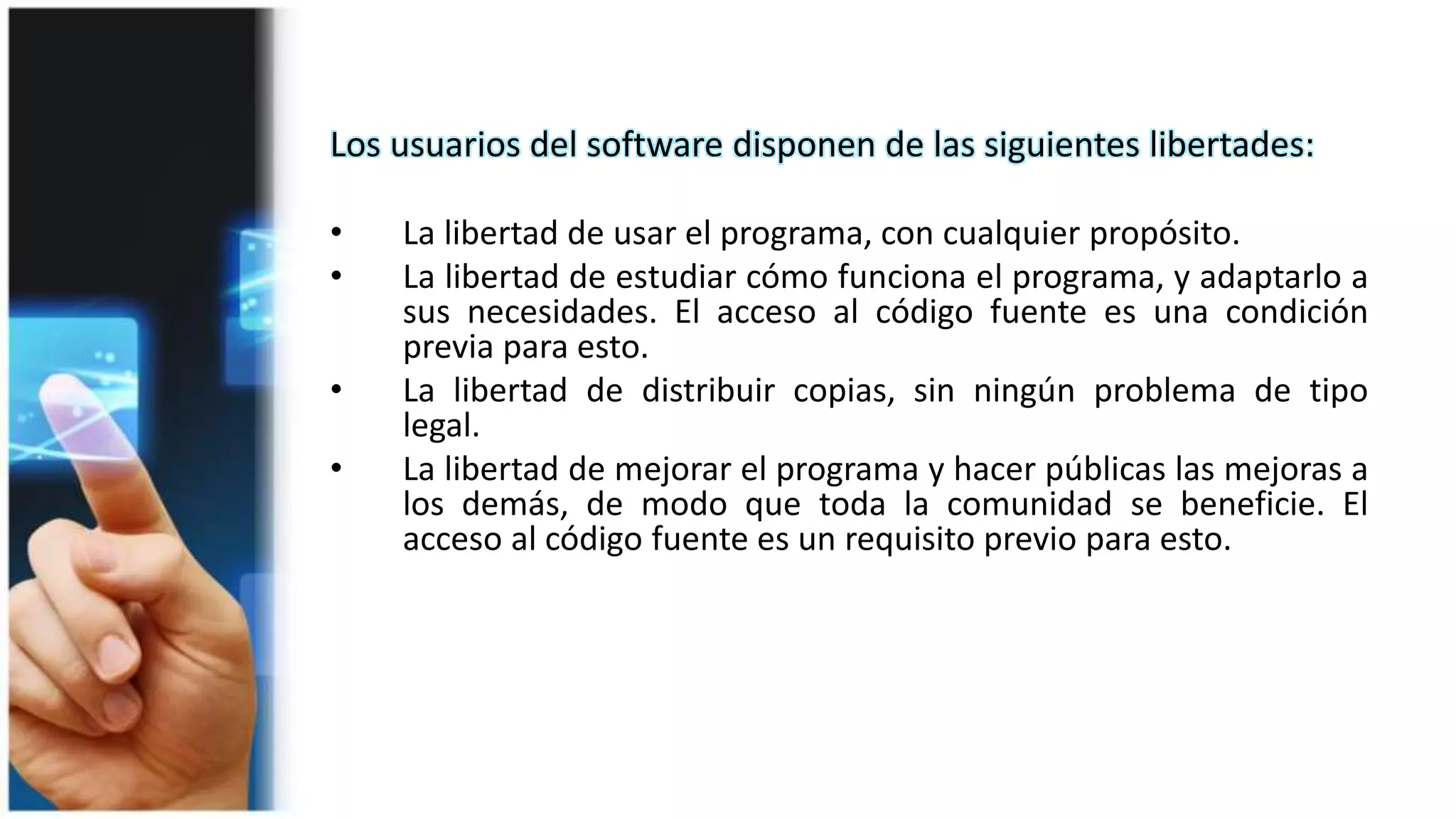 Los usuarios del software disponen de las siguientes libertades:
• La libertad de usar el programa, con cualquier propósito.
• La libertad de estudiar cómo funciona el programa, y adaptarlo a
sus necesidades. El acceso al código fuente es una condición
previa para esto.
• La libertad de distribuir copias, sin ningún problema de tipo
legal.
• La libertad de mejorar el programa y hacer públicas las mejoras a
los demás, de modo que toda la comunidad se beneficie. El
acceso al código fuente es un requisito previo para esto.
 