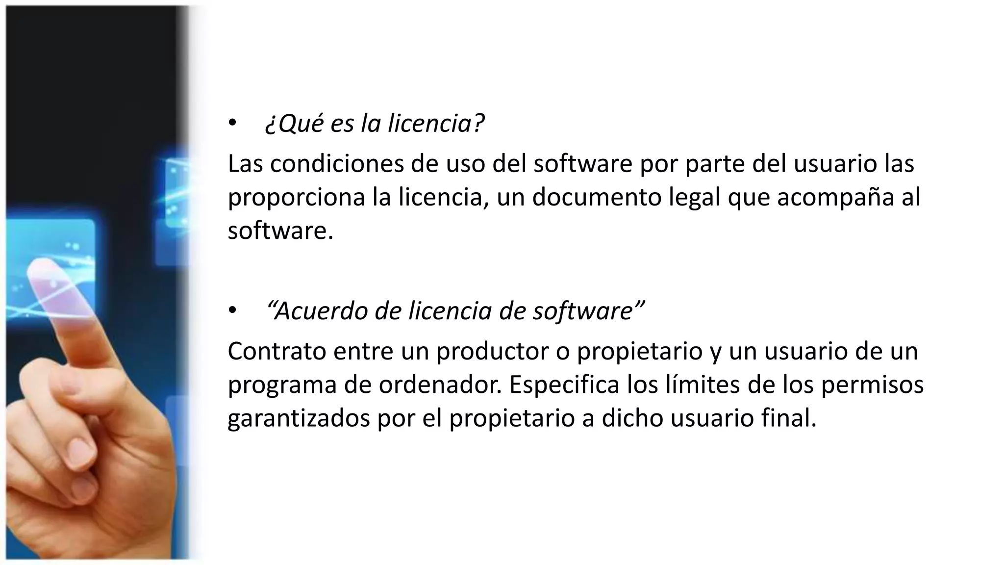 • ¿Qué es la licencia?
Las condiciones de uso del software por parte del usuario las
proporciona la licencia, un documento legal que acompaña al
software.
• “Acuerdo de licencia de software”
Contrato entre un productor o propietario y un usuario de un
programa de ordenador. Especifica los límites de los permisos
garantizados por el propietario a dicho usuario final.
 