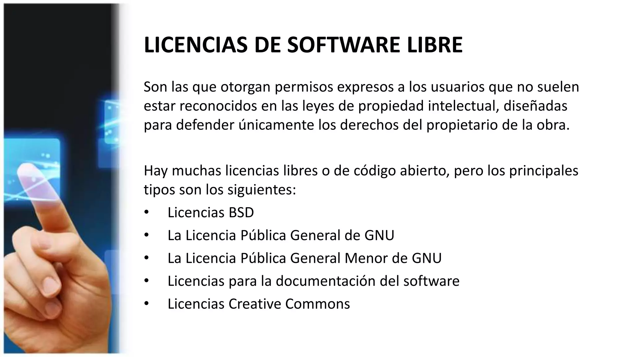 LICENCIAS DE SOFTWARE LIBRE
Son las que otorgan permisos expresos a los usuarios que no suelen
estar reconocidos en las leyes de propiedad intelectual, diseñadas
para defender únicamente los derechos del propietario de la obra.
Hay muchas licencias libres o de código abierto, pero los principales
tipos son los siguientes:
• Licencias BSD
• La Licencia Pública General de GNU
• La Licencia Pública General Menor de GNU
• Licencias para la documentación del software
• Licencias Creative Commons
 