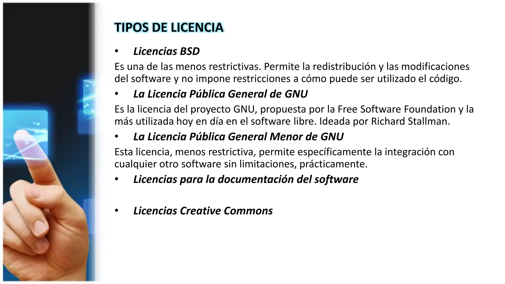 TIPOS DE LICENCIA
• Licencias BSD
Es una de las menos restrictivas. Permite la redistribución y las modificaciones
del software y no impone restricciones a cómo puede ser utilizado el código.
• La Licencia Pública General de GNU
Es la licencia del proyecto GNU, propuesta por la Free Software Foundation y la
más utilizada hoy en día en el software libre. Ideada por Richard Stallman.
• La Licencia Pública General Menor de GNU
Esta licencia, menos restrictiva, permite específicamente la integración con
cualquier otro software sin limitaciones, prácticamente.
 