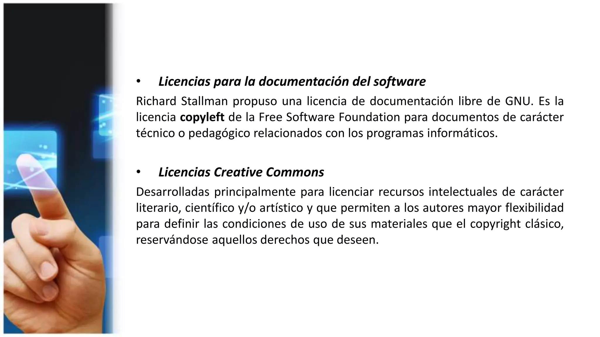 • Licencias para la documentación del software
Richard Stallman propuso una licencia de documentación libre de GNU. Es la
licencia copyleft de la Free Software Foundation para documentos de carácter
técnico o pedagógico relacionados con los programas informáticos.
• Licencias Creative Commons
Desarrolladas principalmente para licenciar recursos intelectuales de carácter
literario, científico y/o artístico y que permiten a los autores mayor flexibilidad
para definir las condiciones de uso de sus materiales que el copyright clásico,
reservándose aquellos derechos que deseen.
 