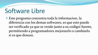 Software Libre
 Este programa concentra toda la informacion, la
diferencia con los demas softwares, es que este puede
ser verificado ya que se vende junto a su codigoi fuente,
permitiendo a programadores mejorasrlo o cambiarlo
si es que desean.
 