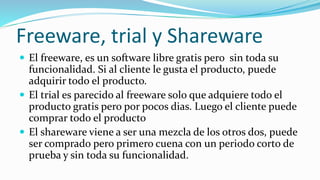 Freeware, trial y Shareware
 El freeware, es un software libre gratis pero sin toda su
funcionalidad. Si al cliente le gusta el producto, puede
adquirir todo el producto.
 El trial es parecido al freeware solo que adquiere todo el
producto gratis pero por pocos dias. Luego el cliente puede
comprar todo el producto
 El shareware viene a ser una mezcla de los otros dos, puede
ser comprado pero primero cuena con un periodo corto de
prueba y sin toda su funcionalidad.
 