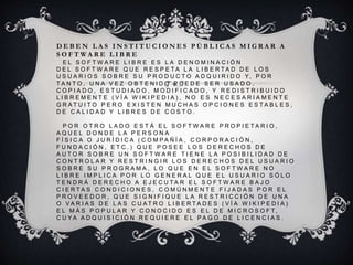 D E B E N L A S I N S T I T U C I O N E S P Ú B L I C A S M I G R A R A
S O F T W A R E L I B R E
E L S O F T W A R E L I B R E E S L A D E N O M I N A C I Ó N
D E L S O F T W A R E Q U E R E S P E T A L A L I B E R T A D D E L O S
U S U A R I O S S O B R E S U P R O D U C T O A D Q U I R I D O Y, P O R
T A N T O , U N A V E Z O B T E N I D O P U E D E S E R U S A D O ,
C O P I A D O , E S T U D I A D O , M O D I F I C A D O , Y R E D I S T R I B U I D O
L I B R E M E N T E ( V Í A W I K I P E D I A ) , N O E S N E C E S A R I A M E N T E
G R A T U I T O P E R O E X I S T E N M U C H A S O P C I O N E S E S T A B L E S ,
D E C A L I D A D Y L I B R E S D E C O S T O .
P O R O T R O L A D O E S T Á E L S O F T W A R E P R O P I E T A R I O ,
A Q U E L D O N D E L A P E R S O N A
F Í S I C A O J U R Í D I C A ( C O M P A Ñ Í A , C O R P O R A C I Ó N ,
F U N D A C I Ó N , E T C . ) Q U E P O S E E L O S D E R E C H O S D E
A U T O R S O B R E U N S O F T W A R E T I E N E L A P O S I B I L I D A D D E
C O N T R O L A R Y R E S T R I N G I R L O S D E R E C H O S D E L U S U A R I O
S O B R E S U P R O G R A M A , L O Q U E E N E L S O F T W A R E N O
L I B R E I M P L I C A P O R L O G E N E R A L Q U E E L U S U A R I O S Ó L O
T E N D R Á D E R E C H O A E J E C U T A R E L S O F T W A R E B A J O
C I E R T A S C O N D I C I O N E S , C O M Ú N M E N T E F I J A D A S P O R E L
P R O V E E D O R , Q U E S I G N I F I Q U E L A R E S T R I C C I Ó N D E U N A
O V A R I A S D E L A S C U A T R O L I B E R T A D E S ( V Í A W I K I P E D I A )
E L M Á S P O P U L A R Y C O N O C I D O E S E L D E M I C R O S O F T,
C U Y A A D Q U I S I C I Ó N R E Q U I E R E E L P A G O D E L I C E N C I A S .
 