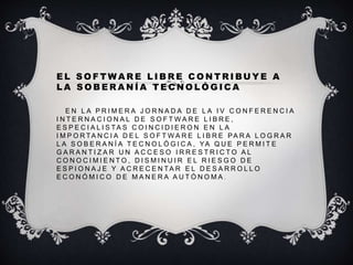 E L S O F T W A R E L I B R E C O N T R I BU Y E A
L A S O B E R A N Í A T E C N O L Ó G I C A
E N L A P R I M E R A J O R N A D A D E L A I V C O N F E R E N C I A
I N T E R N A C I O N A L D E S O F T W A R E L I B R E ,
E S P E C I A L I S TA S C O I N C I D I E R O N E N L A
I M P O R TA N C I A D E L S O F T W A R E L I B R E PA R A L O G R A R
L A S O B E R A N Í A T E C N O L Ó G I C A , YA Q U E P E R M I T E
G A R A N T I Z A R U N A C C E S O I R R E S T R I C T O A L
C O N O C I M I E N T O , D I S M I N U I R E L R I E S G O D E
E S P I O N A J E Y A C R E C E N TA R E L D E S A R R O L L O
E C O N Ó M I C O D E M A N E R A A U T Ó N O M A .
 