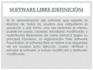 SOFTWARE LIBRE (DEFINICIÓN)
Es la denominación del software que respeta la
libertad de todos los usuarios que adquirieron el
producto y, por tanto, una vez obtenido el mismo,
puede ser usado, copiado, estudiado, modificado, y
redistribuido libremente de varias formas.2 Según su
principal impulsora, la organización Free Software
Foundation, el software libre se refiere a la seguridad
de los usuarios para ejecutar, copiar, distribuir y
estudiar el software, e incluso modificarlo y distribuirlo
modificado.