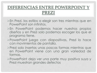 DIFERENCIAS ENTRE POWERPOINT Y
PREZI
En Prezi, los estilos a elegir son tres mientras que en
PowerPoint son infinitos.
En PowerPoint podemos hacer nuestros propios
diseños y en Prezi solo podemos escoger los que el
programa tiene.
PowerPoint juega con diapositivas, Prezi lo hace
con movimientos de pantalla.
Prezi solo insertas unas poscas formas mientras que
en PowerPoint viene con una gran variedad de
formas.
PowerPoint deja ver una parte muy positiva suya y
Prezi muestran grandes defectos
