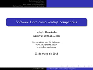 Deﬁnici´on de Software
GNU/Linux
Aplicaciones de C´odigo Abierto
Software Libre, como competencia profesional
Software Libre como ventaja competitiva
Ludwin Hern´andez
alduvi11@gmail.com
Universidad de El Salvador
www.linuxoriente.edu.sv
http://lhernandez.org
23 de mayo de 2015
Ludwin Hern´andez Software Libre como ventaja competitiva
 