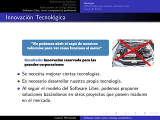 Deﬁnici´on de Software
GNU/Linux
Aplicaciones de C´odigo Abierto
Software Libre, como competencia profesional
Ventajas
Diﬁcultades para utilizar software Libre
Casos de ´Exito
Innovaci´on Tecnol´ogica
Se necesita mejorar ciertas tecnolog´ıas.
Es necesario desarrollar nuestra propia tecnolog´ıa.
Al seguir el modelo del Software Libre, podemos proponer
soluciones bas´andonos en otros proyectos que poseen madures
en el mercado.
Ludwin Hern´andez Software Libre como ventaja competitiva
 