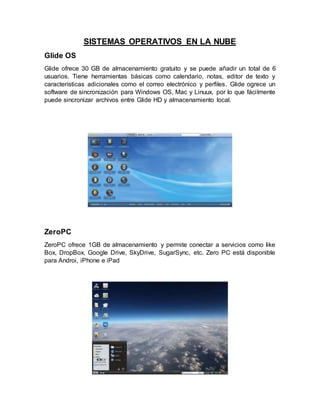 SISTEMAS OPERATIVOS EN LA NUBE
Glide OS
Glide ofrece 30 GB de almacenamiento gratuito y se puede añadir un total de 6
usuarios. Tiene herramientas básicas como calendario, notas, editor de texto y
características adicionales como el correo electrónico y perfiles. Glide ogrece un
software de sincronización para Windows OS, Mac y Linuux, por lo que fácilmente
puede sincronizar archivos entre Glide HD y almacenamiento local.
ZeroPC
ZeroPC ofrece 1GB de almacenamiento y permite conectar a servicios como like
Box, DropBox, Google Drive, SkyDrive, SugarSync, etc. Zero PC está disponible
para Androi, iPhone e iPad
 