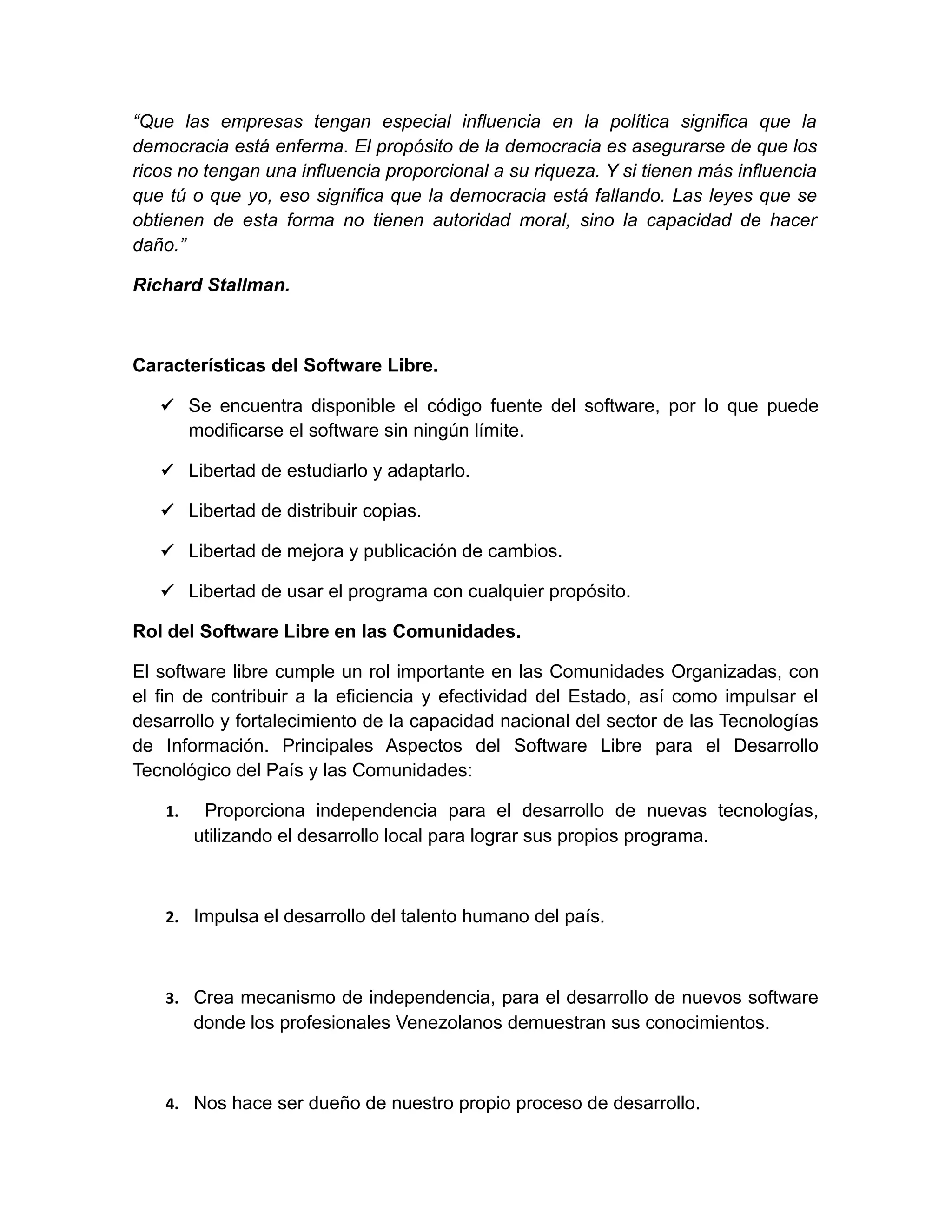 “Que las empresas tengan especial influencia en la política significa que la
democracia está enferma. El propósito de la democracia es asegurarse de que los
ricos no tengan una influencia proporcional a su riqueza. Y si tienen más influencia
que tú o que yo, eso significa que la democracia está fallando. Las leyes que se
obtienen de esta forma no tienen autoridad moral, sino la capacidad de hacer
daño.”
Richard Stallman.
Características del Software Libre.
 Se encuentra disponible el código fuente del software, por lo que puede
modificarse el software sin ningún límite.
 Libertad de estudiarlo y adaptarlo.
 Libertad de distribuir copias.
 Libertad de mejora y publicación de cambios.
 Libertad de usar el programa con cualquier propósito.
Rol del Software Libre en las Comunidades.
El software libre cumple un rol importante en las Comunidades Organizadas, con
el fin de contribuir a la eficiencia y efectividad del Estado, así como impulsar el
desarrollo y fortalecimiento de la capacidad nacional del sector de las Tecnologías
de Información. Principales Aspectos del Software Libre para el Desarrollo
Tecnológico del País y las Comunidades:
1. Proporciona independencia para el desarrollo de nuevas tecnologías,
utilizando el desarrollo local para lograr sus propios programa.
2. Impulsa el desarrollo del talento humano del país.
3. Crea mecanismo de independencia, para el desarrollo de nuevos software
donde los profesionales Venezolanos demuestran sus conocimientos.
4. Nos hace ser dueño de nuestro propio proceso de desarrollo.
 