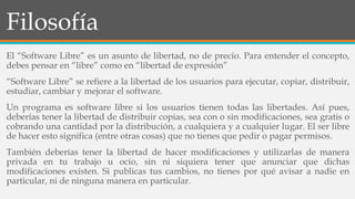 Filosofía
El “Software Libre” es un asunto de libertad, no de precio. Para entender el concepto,
debes pensar en “libre” como en “libertad de expresión”
“Software Libre” se refiere a la libertad de los usuarios para ejecutar, copiar, distribuir,
estudiar, cambiar y mejorar el software.
Un programa es software libre si los usuarios tienen todas las libertades. Así pues,
deberías tener la libertad de distribuir copias, sea con o sin modificaciones, sea gratis o
cobrando una cantidad por la distribución, a cualquiera y a cualquier lugar. El ser libre
de hacer esto significa (entre otras cosas) que no tienes que pedir o pagar permisos.
También deberías tener la libertad de hacer modificaciones y utilizarlas de manera
privada en tu trabajo u ocio, sin ni siquiera tener que anunciar que dichas
modificaciones existen. Si publicas tus cambios, no tienes por qué avisar a nadie en
particular, ni de ninguna manera en particular.
 