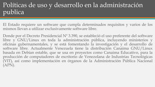 Políticas de uso y desarrollo en la administración
publica
El Estado requiere un software que cumpla determinados requisitos y varios de los
mismos llevan a utilizar exclusivamente software libre.
Donde por el Decreto Presidencial Nº 3.390, se estableció el uso preferente del software
libre y GNU/Linux en toda la administración pública, incluyendo ministerios y
oficinas gubernamentales, y se está fomentando la investigación y el desarrollo de
software libre. Actualmente Venezuela tiene la distribución Canaima GNU/Linux
basada en Debían estable, que se usa en proyectos como Canaima Educativo, para la
producción de computadores de escritorio de Venezolana de Industrias Tecnológicas
(VIT), así como implementación en órganos de la Administración Pública Nacional
(APN).
 