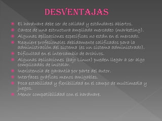  El hardware debe ser de calidad y estándares abiertos.
 Carece de una estructura ampliada mercadeo (marketing).
 Algunas aplicaciones específicas no están en el mercado.
 Requiere profesionales debidamente calificados para la
administración del sistema (es un sistema administrado).
 Dificultad en el intercambio de archivos.
 Algunas aplicaciones (bajo Linux) pueden llegar a ser algo
complicadas de instalar.
 Inexistencia de garantía por parte del autor.
 Interfaces gráficas menos amigables.
 Poca estabilidad y flexibilidad en el campo de multimedia y
juegos.
 Menor compatibilidad con el hardware.
 
