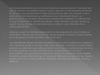 La primera característica y tal vez la más llamativa es que para utilizar o descargar esta
clase de software no es necesario realizar ningún pago, pero lo más importante de este tipo
de software es que se proporciona el código del programa; es decir que cualquier usuario
puede realizar las adecuaciones y modificaciones que requiere para mejorar sus
prestaciones a la luz de ciertos requerimientos particulares o generales. El Software libre
incluye la libertad de los usuarios para ejecutar, copiar, distribuir, estudiar, cambiar y
mejorar el propio software. De modo más preciso, se refiere a cuatro libertades de los
usuarios del software:
Stallman numeró las libertades empezando por el cero porque así era como lo hacían los
informáticos. Alguien calculó que era más sencillo empezar a numerar las bases de datos
con el cero porque no tienes que restar 1 tan a menudo.6
Las libertades del software libre hacen partícipe al usuario de las ventajas que se obtienen a
partir del empleo de éste; en resumen, estas cuatro libertades, le permiten al usuario hacerse
propietario y colaborador, pues recibe y otorga al mismo tiempo un producto que le es útil y
en el que, siguiendo el principio de colaboración, se hace participar a otros de la
oportunidad de usar y posiblemente mejorar ese software. Es importante conocer también
los derechos y responsabilidades que el consumidor debe tomar en cuenta, por eso, Tennant
publica en el 2007, el Library Software Manifiesto (Manifiesto del Software Libre)7, y
señala los
 