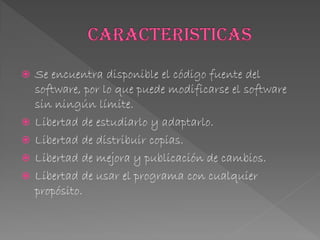  Se encuentra disponible el código fuente del
software, por lo que puede modificarse el software
sin ningún límite.
 Libertad de estudiarlo y adaptarlo.
 Libertad de distribuir copias.
 Libertad de mejora y publicación de cambios.
 Libertad de usar el programa con cualquier
propósito.
 