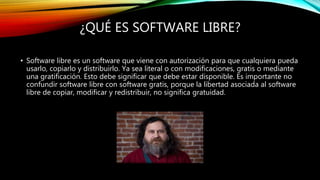 ¿QUÉ ES SOFTWARE LIBRE?
• Software libre es un software que viene con autorización para que cualquiera pueda
usarlo, copiarlo y distribuirlo. Ya sea literal o con modificaciones, gratis o mediante
una gratificación. Esto debe significar que debe estar disponible. Es importante no
confundir software libre con software gratis, porque la libertad asociada al software
libre de copiar, modificar y redistribuir, no significa gratuidad.
 