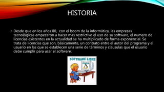 HISTORIA
• Desde que en los años 80, con el boom de la informática, las empresas
tecnológicas empezaron a hacer mas restrictivo el uso de su software, el numero de
licencias existentes en la actualidad se ha multiplicado de forma exponencial. Se
trata de licencias que son, básicamente, un contrato entre el autor del programa y el
usuario en las que se establecen una serie de términos y clausulas que el usuario
debe cumplir para usar el software.
 