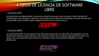 4 TIPOS DE LICENCIA DE SOFTWARE
LIBRE
• Licencias GPL:
Con esta licencia el desarrollador conserva los derechos de autor, pero permite su libre distribución,
modificación y uso siempre y cuando, en el caso de que el software se modifique, el nuevo software que
se desarrolle como resuelto quede obligatoriamente con la misma licencia.
• Licencia AGPL:
La novedad de AGPL es que, aparte de las cláusulas propias de una GNU GPL, ésta obligada a que se
distribuya el software que se destine a dar servicios a través de una red de ordenadores, es decir si se
quiere usar como parte del desarrollo de un software nuevo, éste quedaría obligado a su libre
distribución.
 