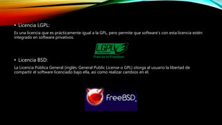 • Licencia LGPL:
Es una licencia que es prácticamente igual a la GPL, pero permite que software’s con esta licencia estén
integrado en software privativos.
• Licencia BSD:
La Licencia Pública General (inglés: General Public License o GPL) otorga al usuario la libertad de
compartir el software licenciado bajo ella, así como realizar cambios en él.
 