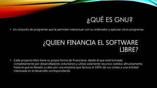 • Un conjunto de programas que le permiten interactuar con su ordenador y ejecutar otros programas.
¿QUIEN FINANCIA EL SOFTWARE
LIBRE?
• Cada proyecto libre tiene su propia forma de financiarse, desde el que está formado
completamente por desarrolladores voluntarios y utiliza solamente recursos cedidos altruistamente,
hasta el que es llevado a cabo por una empresa que factura el 100% de sus costes a una entidad
interesada en el desarrollo correspondiente.
 