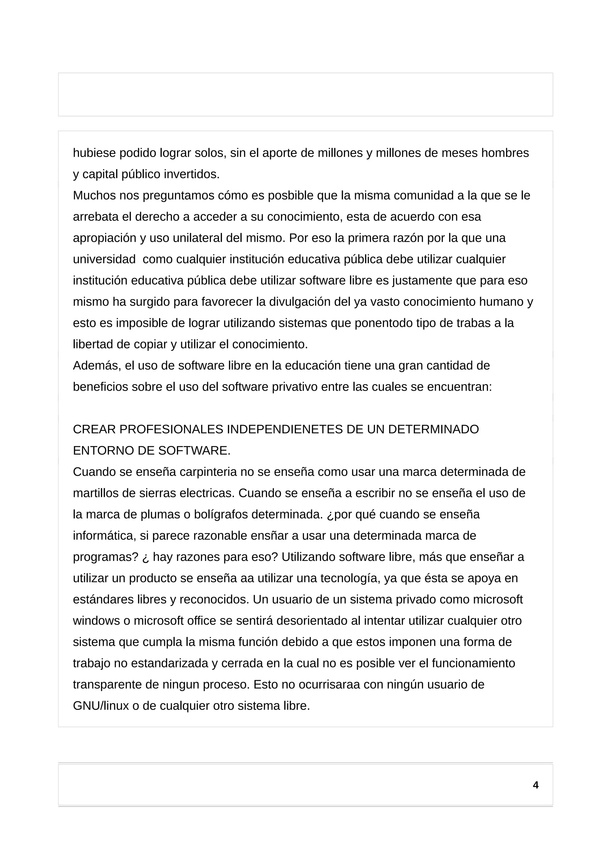 hubiese podido lograr solos, sin el aporte de millones y millones de meses hombres
y capital público invertidos.
Muchos nos preguntamos cómo es posbible que la misma comunidad a la que se le
arrebata el derecho a acceder a su conocimiento, esta de acuerdo con esa
apropiación y uso unilateral del mismo. Por eso la primera razón por la que una
universidad como cualquier institución educativa pública debe utilizar cualquier
institución educativa pública debe utilizar software libre es justamente que para eso
mismo ha surgido para favorecer la divulgación del ya vasto conocimiento humano y
esto es imposible de lograr utilizando sistemas que ponentodo tipo de trabas a la
libertad de copiar y utilizar el conocimiento.
Además, el uso de software libre en la educación tiene una gran cantidad de
beneficios sobre el uso del software privativo entre las cuales se encuentran:
CREAR PROFESIONALES INDEPENDIENETES DE UN DETERMINADO
ENTORNO DE SOFTWARE.
Cuando se enseña carpinteria no se enseña como usar una marca determinada de
martillos de sierras electricas. Cuando se enseña a escribir no se enseña el uso de
la marca de plumas o bolígrafos determinada. ¿por qué cuando se enseña
informática, si parece razonable ensñar a usar una determinada marca de
programas? ¿ hay razones para eso? Utilizando software libre, más que enseñar a
utilizar un producto se enseña aa utilizar una tecnología, ya que ésta se apoya en
estándares libres y reconocidos. Un usuario de un sistema privado como microsoft
windows o microsoft office se sentirá desorientado al intentar utilizar cualquier otro
sistema que cumpla la misma función debido a que estos imponen una forma de
trabajo no estandarizada y cerrada en la cual no es posible ver el funcionamiento
transparente de ningun proceso. Esto no ocurrisaraa con ningún usuario de
GNU/linux o de cualquier otro sistema libre.
4
 