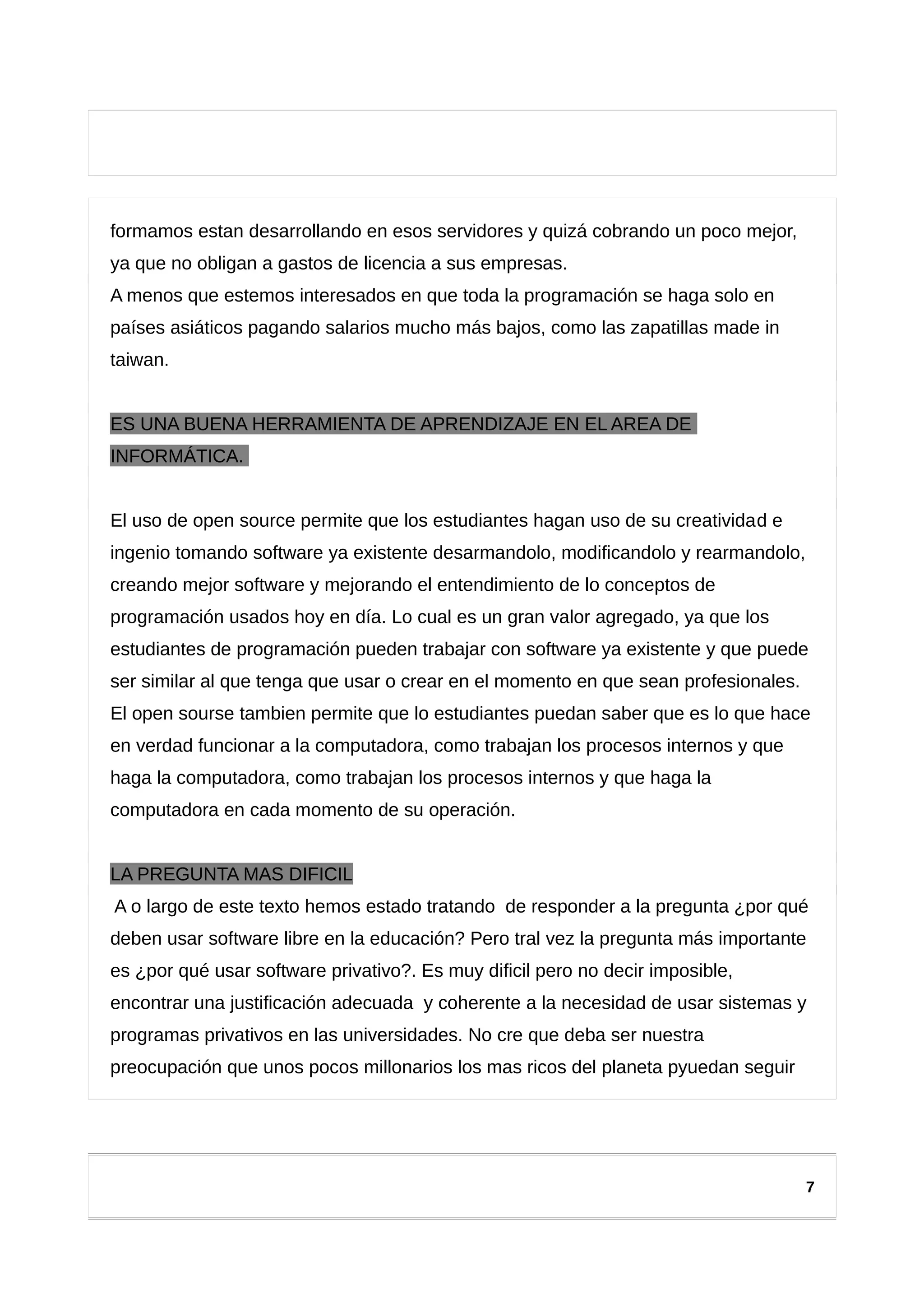 formamos estan desarrollando en esos servidores y quizá cobrando un poco mejor,
ya que no obligan a gastos de licencia a sus empresas.
A menos que estemos interesados en que toda la programación se haga solo en
países asiáticos pagando salarios mucho más bajos, como las zapatillas made in
taiwan.
ES UNA BUENA HERRAMIENTA DE APRENDIZAJE EN EL AREA DE
INFORMÁTICA.
El uso de open source permite que los estudiantes hagan uso de su creatividad e
ingenio tomando software ya existente desarmandolo, modificandolo y rearmandolo,
creando mejor software y mejorando el entendimiento de lo conceptos de
programación usados hoy en día. Lo cual es un gran valor agregado, ya que los
estudiantes de programación pueden trabajar con software ya existente y que puede
ser similar al que tenga que usar o crear en el momento en que sean profesionales.
El open sourse tambien permite que lo estudiantes puedan saber que es lo que hace
en verdad funcionar a la computadora, como trabajan los procesos internos y que
haga la computadora, como trabajan los procesos internos y que haga la
computadora en cada momento de su operación.
LA PREGUNTA MAS DIFICIL
A o largo de este texto hemos estado tratando de responder a la pregunta ¿por qué
deben usar software libre en la educación? Pero tral vez la pregunta más importante
es ¿por qué usar software privativo?. Es muy dificil pero no decir imposible,
encontrar una justificación adecuada y coherente a la necesidad de usar sistemas y
programas privativos en las universidades. No cre que deba ser nuestra
preocupación que unos pocos millonarios los mas ricos del planeta pyuedan seguir
7
 