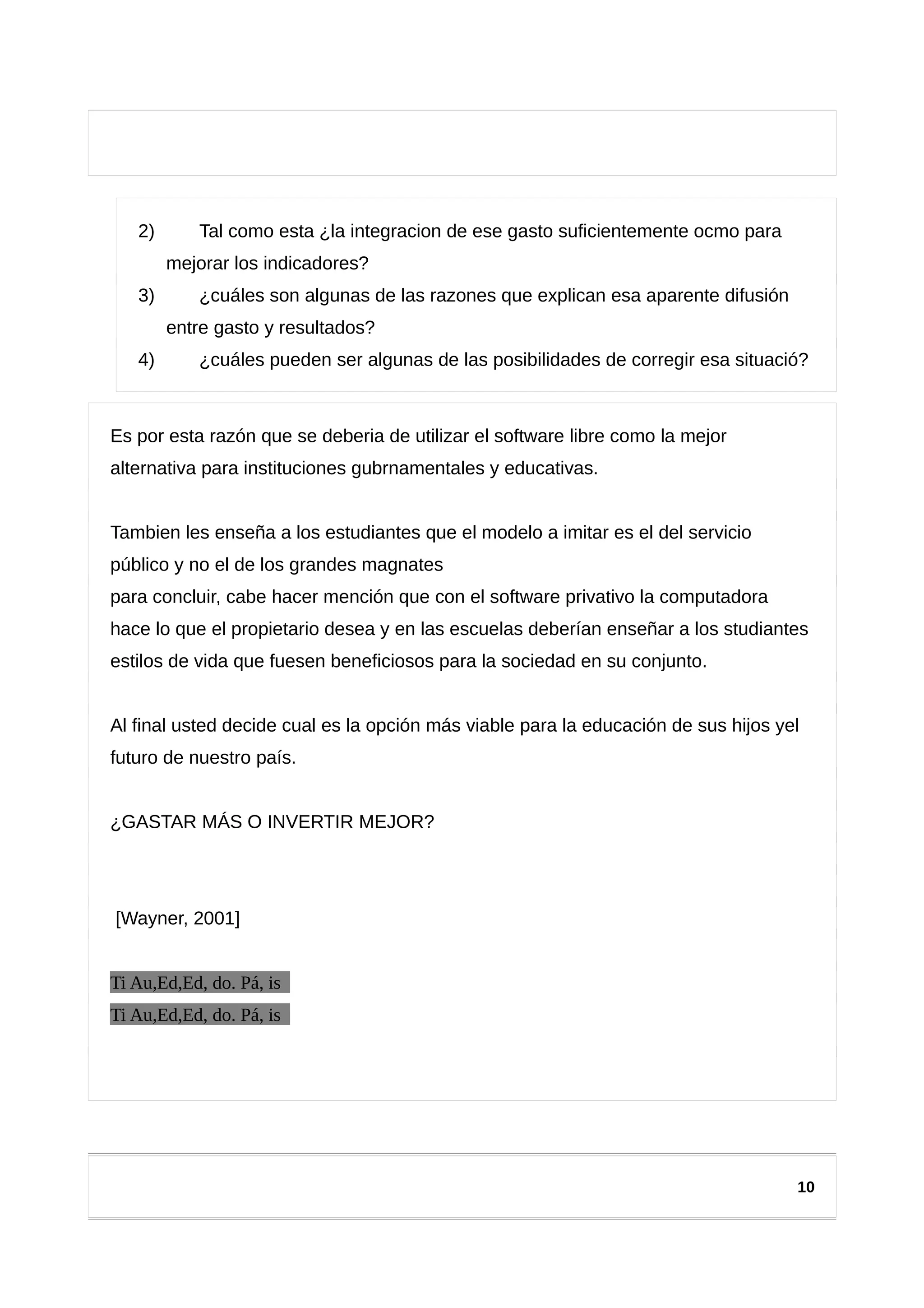 2) Tal como esta ¿la integracion de ese gasto suficientemente ocmo para
mejorar los indicadores?
3) ¿cuáles son algunas de las razones que explican esa aparente difusión
entre gasto y resultados?
4) ¿cuáles pueden ser algunas de las posibilidades de corregir esa situació?
Es por esta razón que se deberia de utilizar el software libre como la mejor
alternativa para instituciones gubrnamentales y educativas.
Tambien les enseña a los estudiantes que el modelo a imitar es el del servicio
público y no el de los grandes magnates
para concluir, cabe hacer mención que con el software privativo la computadora
hace lo que el propietario desea y en las escuelas deberían enseñar a los studiantes
estilos de vida que fuesen beneficiosos para la sociedad en su conjunto.
Al final usted decide cual es la opción más viable para la educación de sus hijos yel
futuro de nuestro país.
¿GASTAR MÁS O INVERTIR MEJOR?
[Wayner, 2001]
Ti Au,Ed,Ed, do. Pá, is
Ti Au,Ed,Ed, do. Pá, is
10
 