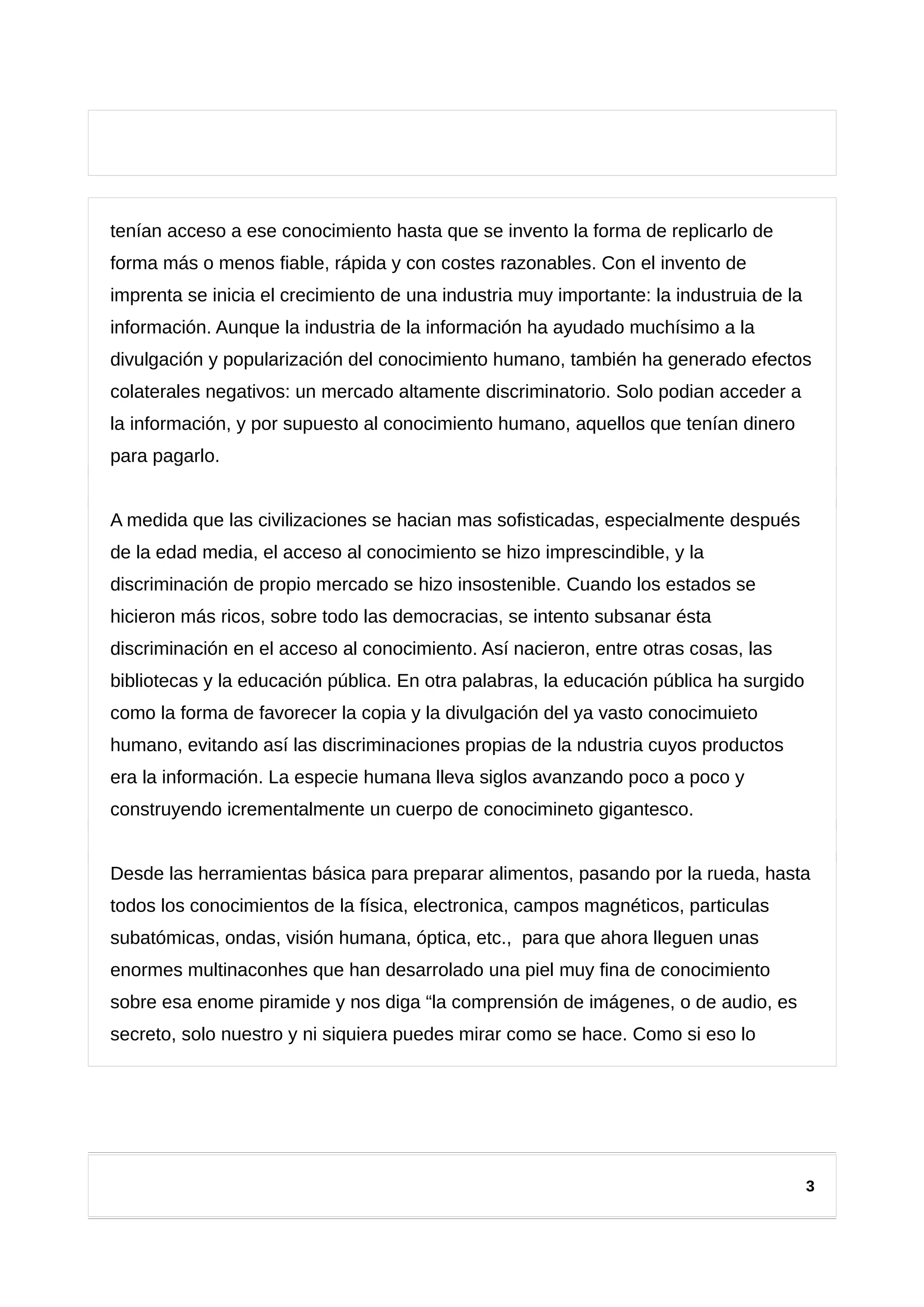 tenían acceso a ese conocimiento hasta que se invento la forma de replicarlo de
forma más o menos fiable, rápida y con costes razonables. Con el invento de
imprenta se inicia el crecimiento de una industria muy importante: la industruia de la
información. Aunque la industria de la información ha ayudado muchísimo a la
divulgación y popularización del conocimiento humano, también ha generado efectos
colaterales negativos: un mercado altamente discriminatorio. Solo podian acceder a
la información, y por supuesto al conocimiento humano, aquellos que tenían dinero
para pagarlo.
A medida que las civilizaciones se hacian mas sofisticadas, especialmente después
de la edad media, el acceso al conocimiento se hizo imprescindible, y la
discriminación de propio mercado se hizo insostenible. Cuando los estados se
hicieron más ricos, sobre todo las democracias, se intento subsanar ésta
discriminación en el acceso al conocimiento. Así nacieron, entre otras cosas, las
bibliotecas y la educación pública. En otra palabras, la educación pública ha surgido
como la forma de favorecer la copia y la divulgación del ya vasto conocimuieto
humano, evitando así las discriminaciones propias de la ndustria cuyos productos
era la información. La especie humana lleva siglos avanzando poco a poco y
construyendo icrementalmente un cuerpo de conocimineto gigantesco.
Desde las herramientas básica para preparar alimentos, pasando por la rueda, hasta
todos los conocimientos de la física, electronica, campos magnéticos, particulas
subatómicas, ondas, visión humana, óptica, etc., para que ahora lleguen unas
enormes multinaconhes que han desarrolado una piel muy fina de conocimiento
sobre esa enome piramide y nos diga “la comprensión de imágenes, o de audio, es
secreto, solo nuestro y ni siquiera puedes mirar como se hace. Como si eso lo
3
 