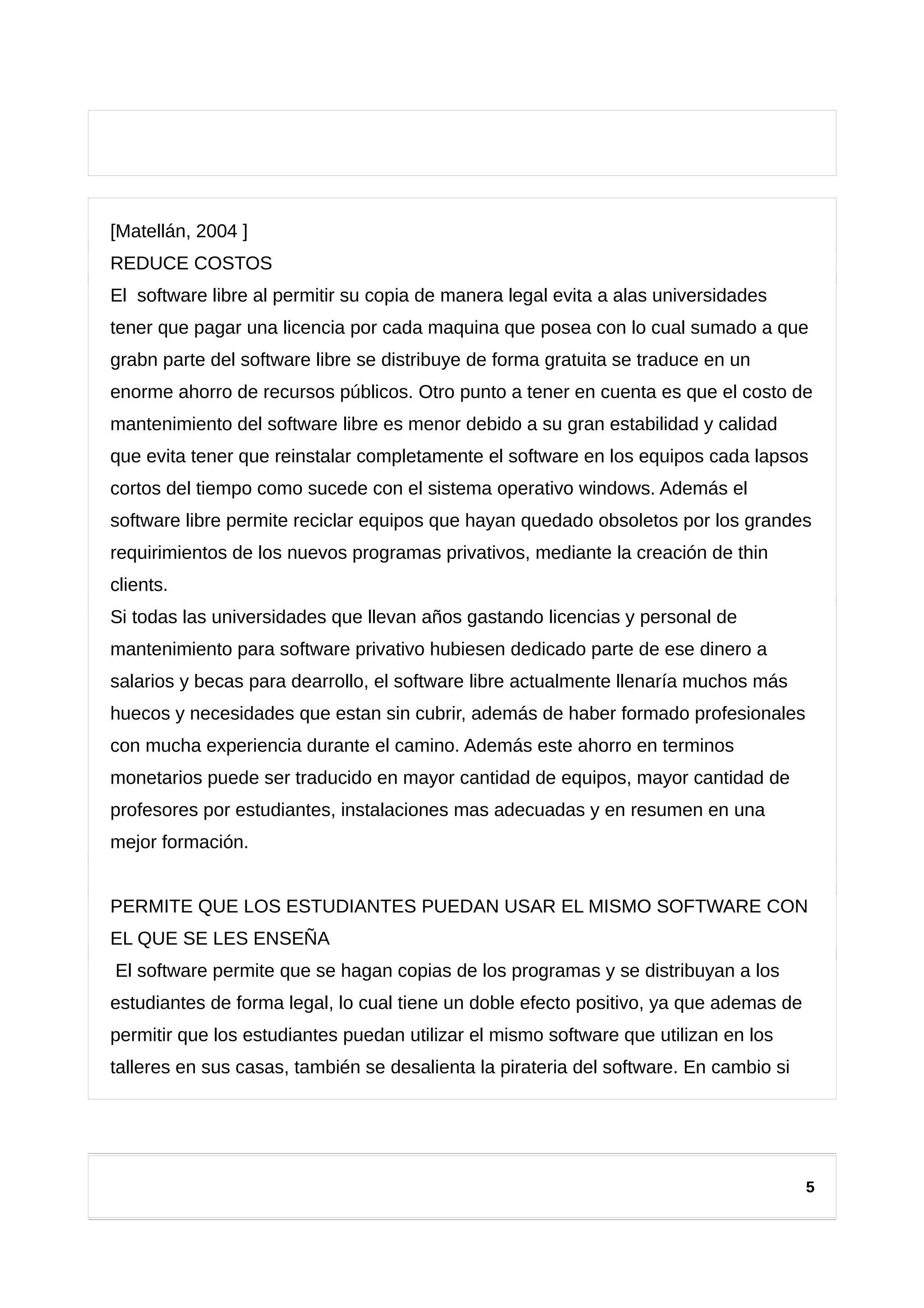 [Matellán, 2004 ]
REDUCE COSTOS
El software libre al permitir su copia de manera legal evita a alas universidades
tener que pagar una licencia por cada maquina que posea con lo cual sumado a que
grabn parte del software libre se distribuye de forma gratuita se traduce en un
enorme ahorro de recursos públicos. Otro punto a tener en cuenta es que el costo de
mantenimiento del software libre es menor debido a su gran estabilidad y calidad
que evita tener que reinstalar completamente el software en los equipos cada lapsos
cortos del tiempo como sucede con el sistema operativo windows. Además el
software libre permite reciclar equipos que hayan quedado obsoletos por los grandes
requirimientos de los nuevos programas privativos, mediante la creación de thin
clients.
Si todas las universidades que llevan años gastando licencias y personal de
mantenimiento para software privativo hubiesen dedicado parte de ese dinero a
salarios y becas para dearrollo, el software libre actualmente llenaría muchos más
huecos y necesidades que estan sin cubrir, además de haber formado profesionales
con mucha experiencia durante el camino. Además este ahorro en terminos
monetarios puede ser traducido en mayor cantidad de equipos, mayor cantidad de
profesores por estudiantes, instalaciones mas adecuadas y en resumen en una
mejor formación.
PERMITE QUE LOS ESTUDIANTES PUEDAN USAR EL MISMO SOFTWARE CON
EL QUE SE LES ENSEÑA
El software permite que se hagan copias de los programas y se distribuyan a los
estudiantes de forma legal, lo cual tiene un doble efecto positivo, ya que ademas de
permitir que los estudiantes puedan utilizar el mismo software que utilizan en los
talleres en sus casas, también se desalienta la pirateria del software. En cambio si
5
 
