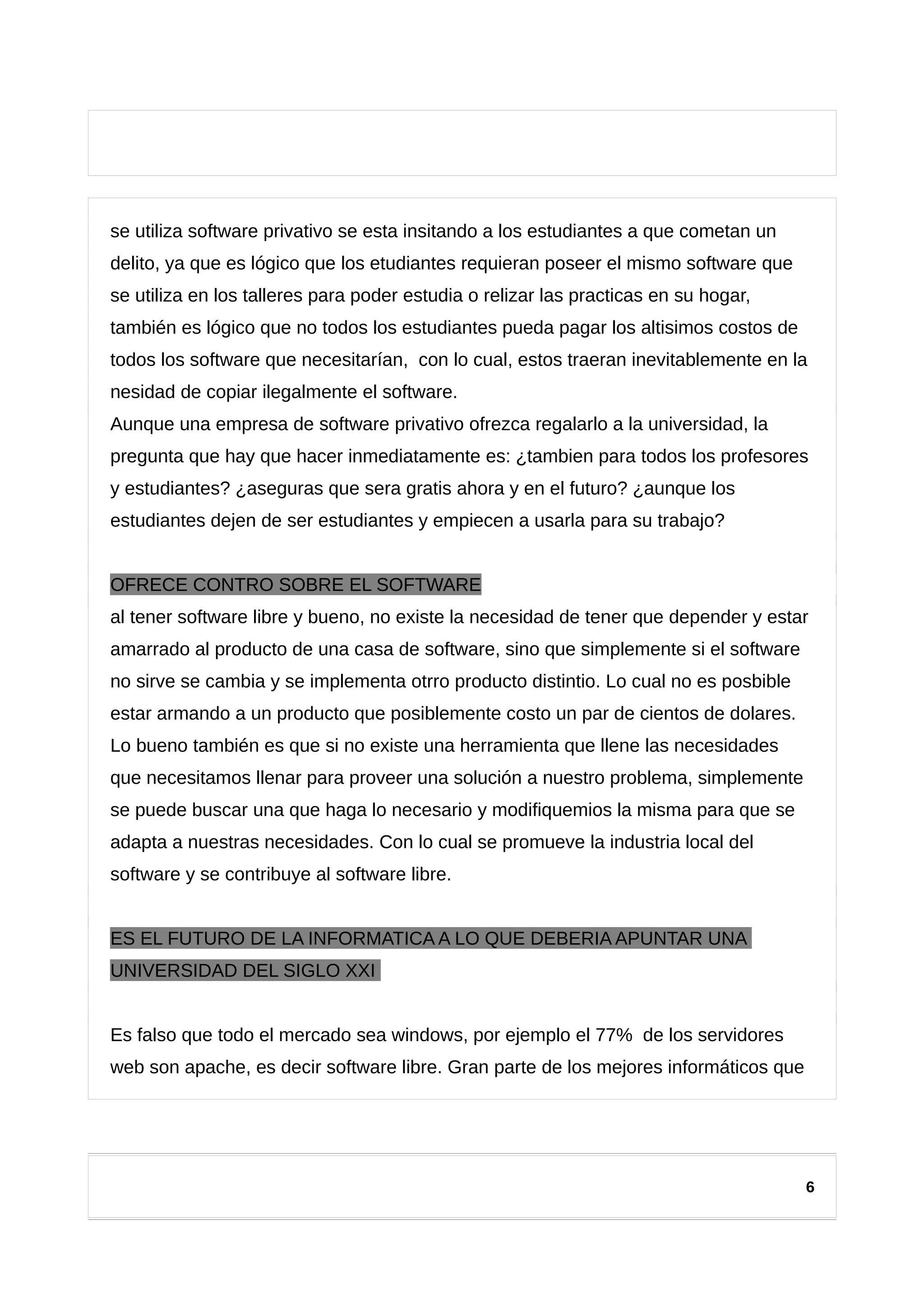se utiliza software privativo se esta insitando a los estudiantes a que cometan un
delito, ya que es lógico que los etudiantes requieran poseer el mismo software que
se utiliza en los talleres para poder estudia o relizar las practicas en su hogar,
también es lógico que no todos los estudiantes pueda pagar los altisimos costos de
todos los software que necesitarían, con lo cual, estos traeran inevitablemente en la
nesidad de copiar ilegalmente el software.
Aunque una empresa de software privativo ofrezca regalarlo a la universidad, la
pregunta que hay que hacer inmediatamente es: ¿tambien para todos los profesores
y estudiantes? ¿aseguras que sera gratis ahora y en el futuro? ¿aunque los
estudiantes dejen de ser estudiantes y empiecen a usarla para su trabajo?
OFRECE CONTRO SOBRE EL SOFTWARE
al tener software libre y bueno, no existe la necesidad de tener que depender y estar
amarrado al producto de una casa de software, sino que simplemente si el software
no sirve se cambia y se implementa otrro producto distintio. Lo cual no es posbible
estar armando a un producto que posiblemente costo un par de cientos de dolares.
Lo bueno también es que si no existe una herramienta que llene las necesidades
que necesitamos llenar para proveer una solución a nuestro problema, simplemente
se puede buscar una que haga lo necesario y modifiquemios la misma para que se
adapta a nuestras necesidades. Con lo cual se promueve la industria local del
software y se contribuye al software libre.
ES EL FUTURO DE LA INFORMATICA A LO QUE DEBERIA APUNTAR UNA
UNIVERSIDAD DEL SIGLO XXI
Es falso que todo el mercado sea windows, por ejemplo el 77% de los servidores
web son apache, es decir software libre. Gran parte de los mejores informáticos que
6
 