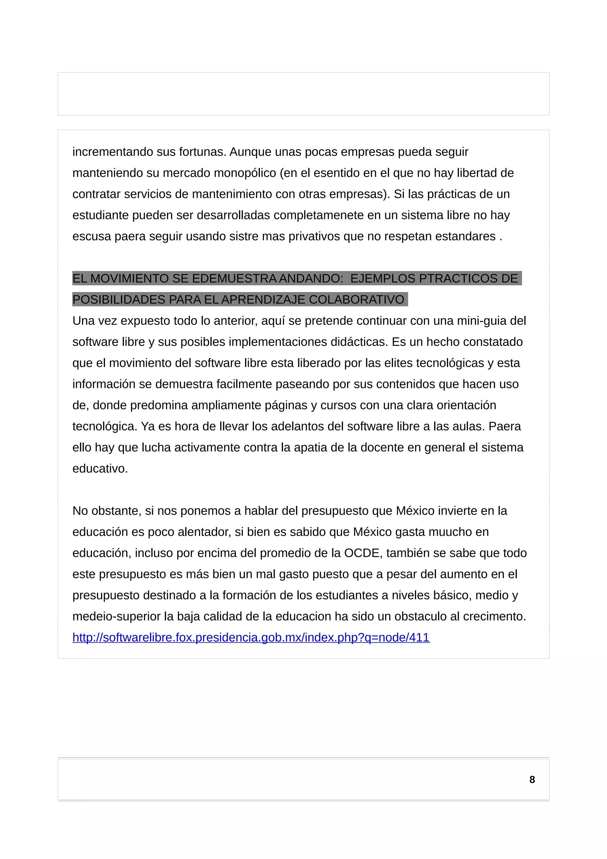 incrementando sus fortunas. Aunque unas pocas empresas pueda seguir
manteniendo su mercado monopólico (en el esentido en el que no hay libertad de
contratar servicios de mantenimiento con otras empresas). Si las prácticas de un
estudiante pueden ser desarrolladas completamenete en un sistema libre no hay
escusa paera seguir usando sistre mas privativos que no respetan estandares .
EL MOVIMIENTO SE EDEMUESTRA ANDANDO: EJEMPLOS PTRACTICOS DE
POSIBILIDADES PARA EL APRENDIZAJE COLABORATIVO
Una vez expuesto todo lo anterior, aquí se pretende continuar con una mini-guia del
software libre y sus posibles implementaciones didácticas. Es un hecho constatado
que el movimiento del software libre esta liberado por las elites tecnológicas y esta
información se demuestra facilmente paseando por sus contenidos que hacen uso
de, donde predomina ampliamente páginas y cursos con una clara orientación
tecnológica. Ya es hora de llevar los adelantos del software libre a las aulas. Paera
ello hay que lucha activamente contra la apatia de la docente en general el sistema
educativo.
No obstante, si nos ponemos a hablar del presupuesto que México invierte en la
educación es poco alentador, si bien es sabido que México gasta muucho en
educación, incluso por encima del promedio de la OCDE, también se sabe que todo
este presupuesto es más bien un mal gasto puesto que a pesar del aumento en el
presupuesto destinado a la formación de los estudiantes a niveles básico, medio y
medeio-superior la baja calidad de la educacion ha sido un obstaculo al crecimento.
http://softwarelibre.fox.presidencia.gob.mx/index.php?q=node/411
8
 