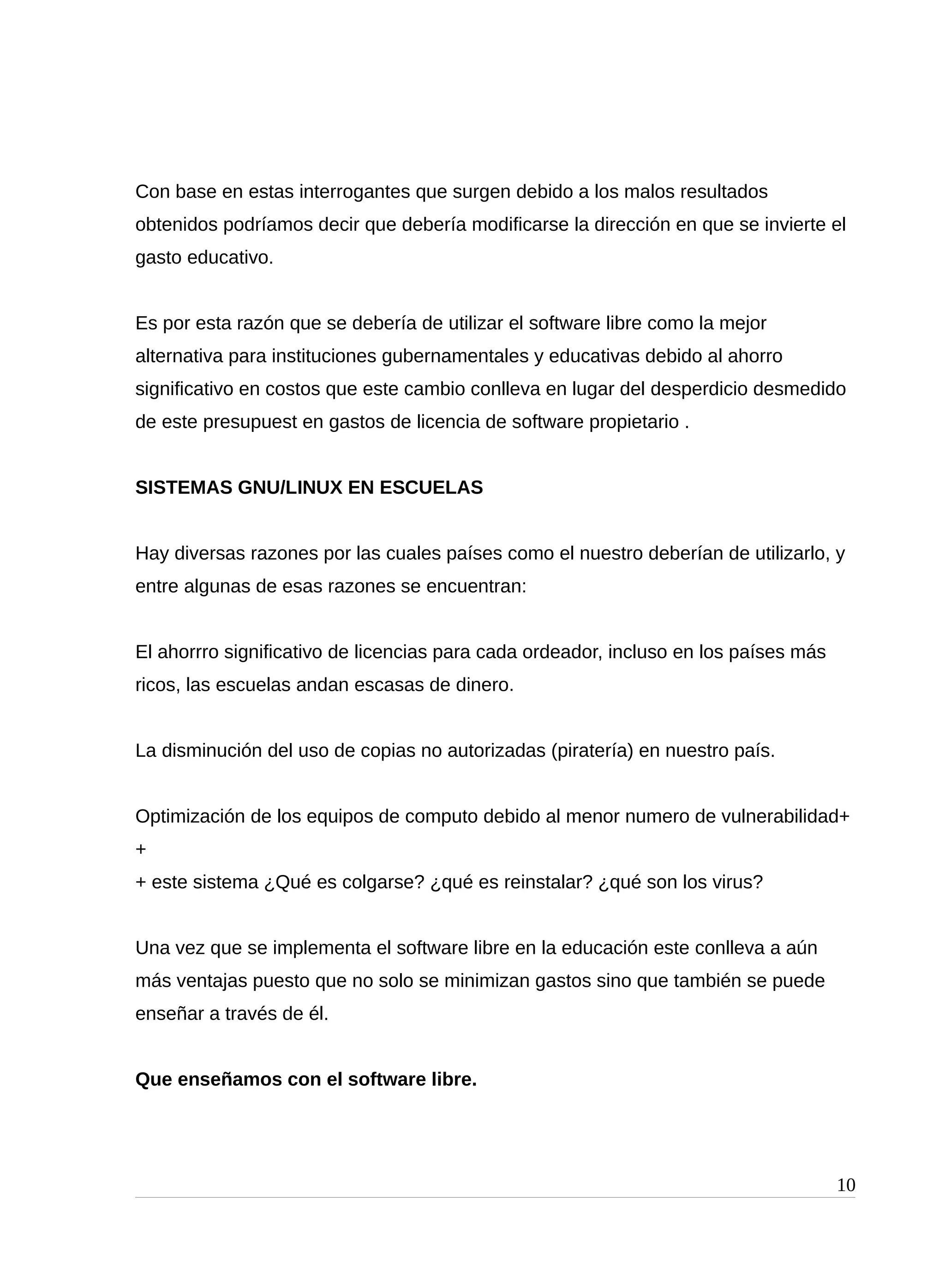 Con base en estas interrogantes que surgen debido a los malos resultados
obtenidos podríamos decir que debería modificarse la dirección en que se invierte el
gasto educativo.
Es por esta razón que se debería de utilizar el software libre como la mejor
alternativa para instituciones gubernamentales y educativas debido al ahorro
significativo en costos que este cambio conlleva en lugar del desperdicio desmedido
de este presupuest en gastos de licencia de software propietario .
SISTEMAS GNU/LINUX EN ESCUELAS
Hay diversas razones por las cuales países como el nuestro deberían de utilizarlo, y
entre algunas de esas razones se encuentran:
El ahorrro significativo de licencias para cada ordeador, incluso en los países más
ricos, las escuelas andan escasas de dinero.
La disminución del uso de copias no autorizadas (piratería) en nuestro país.
Optimización de los equipos de computo debido al menor numero de vulnerabilidad+
+
+ este sistema ¿Qué es colgarse? ¿qué es reinstalar? ¿qué son los virus?
Una vez que se implementa el software libre en la educación este conlleva a aún
más ventajas puesto que no solo se minimizan gastos sino que también se puede
enseñar a través de él.
Que enseñamos con el software libre.
10
 