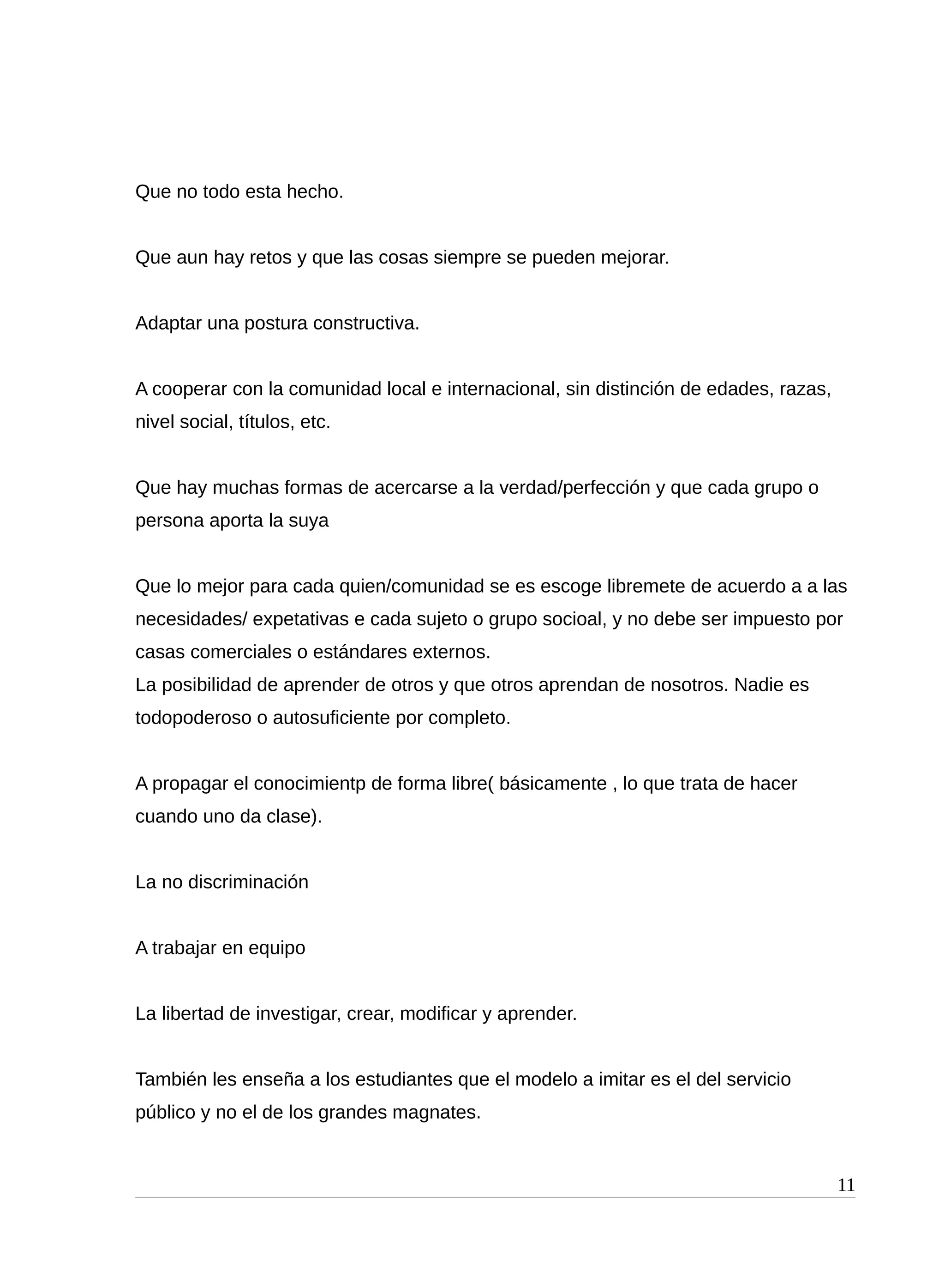 Que no todo esta hecho.
Que aun hay retos y que las cosas siempre se pueden mejorar.
Adaptar una postura constructiva.
A cooperar con la comunidad local e internacional, sin distinción de edades, razas,
nivel social, títulos, etc.
Que hay muchas formas de acercarse a la verdad/perfección y que cada grupo o
persona aporta la suya
Que lo mejor para cada quien/comunidad se es escoge libremete de acuerdo a a las
necesidades/ expetativas e cada sujeto o grupo socioal, y no debe ser impuesto por
casas comerciales o estándares externos.
La posibilidad de aprender de otros y que otros aprendan de nosotros. Nadie es
todopoderoso o autosuficiente por completo.
A propagar el conocimientp de forma libre( básicamente , lo que trata de hacer
cuando uno da clase).
La no discriminación
A trabajar en equipo
La libertad de investigar, crear, modificar y aprender.
También les enseña a los estudiantes que el modelo a imitar es el del servicio
público y no el de los grandes magnates.
11
 