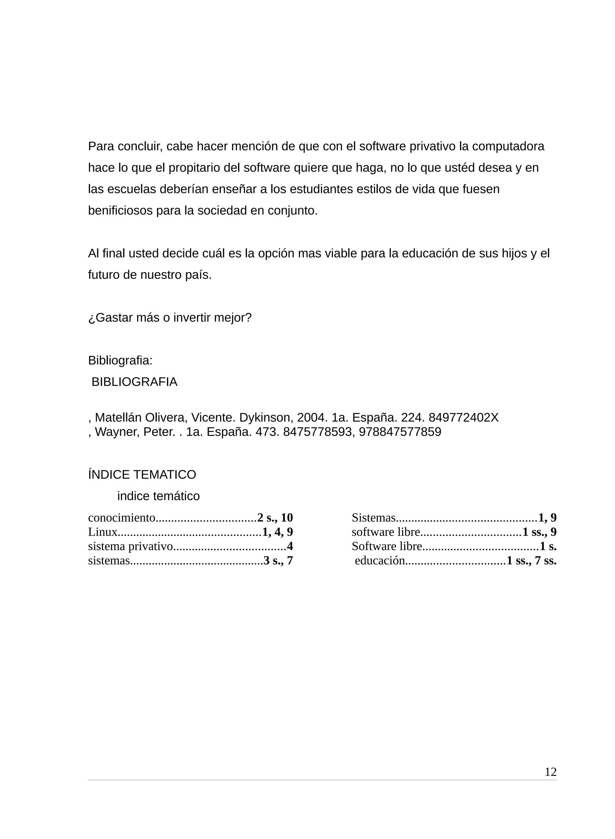 Para concluir, cabe hacer mención de que con el software privativo la computadora
hace lo que el propitario del software quiere que haga, no lo que ustéd desea y en
las escuelas deberían enseñar a los estudiantes estilos de vida que fuesen
benificiosos para la sociedad en conjunto.
Al final usted decide cuál es la opción mas viable para la educación de sus hijos y el
futuro de nuestro país.
¿Gastar más o invertir mejor?
Bibliografia:
BIBLIOGRAFIA
, Matellán Olivera, Vicente. Dykinson, 2004. 1a. España. 224. 849772402X
, Wayner, Peter. . 1a. España. 473. 8475778593, 978847577859
ÍNDICE TEMATICO
indice temático
conocimiento................................2 s., 10
Linux..............................................1, 4, 9
sistema privativo....................................4
sistemas...........................................3 s., 7
Sistemas.............................................1, 9
software libre................................1 ss., 9
Software libre.....................................1 s.
educación................................1 ss., 7 ss.
12
 