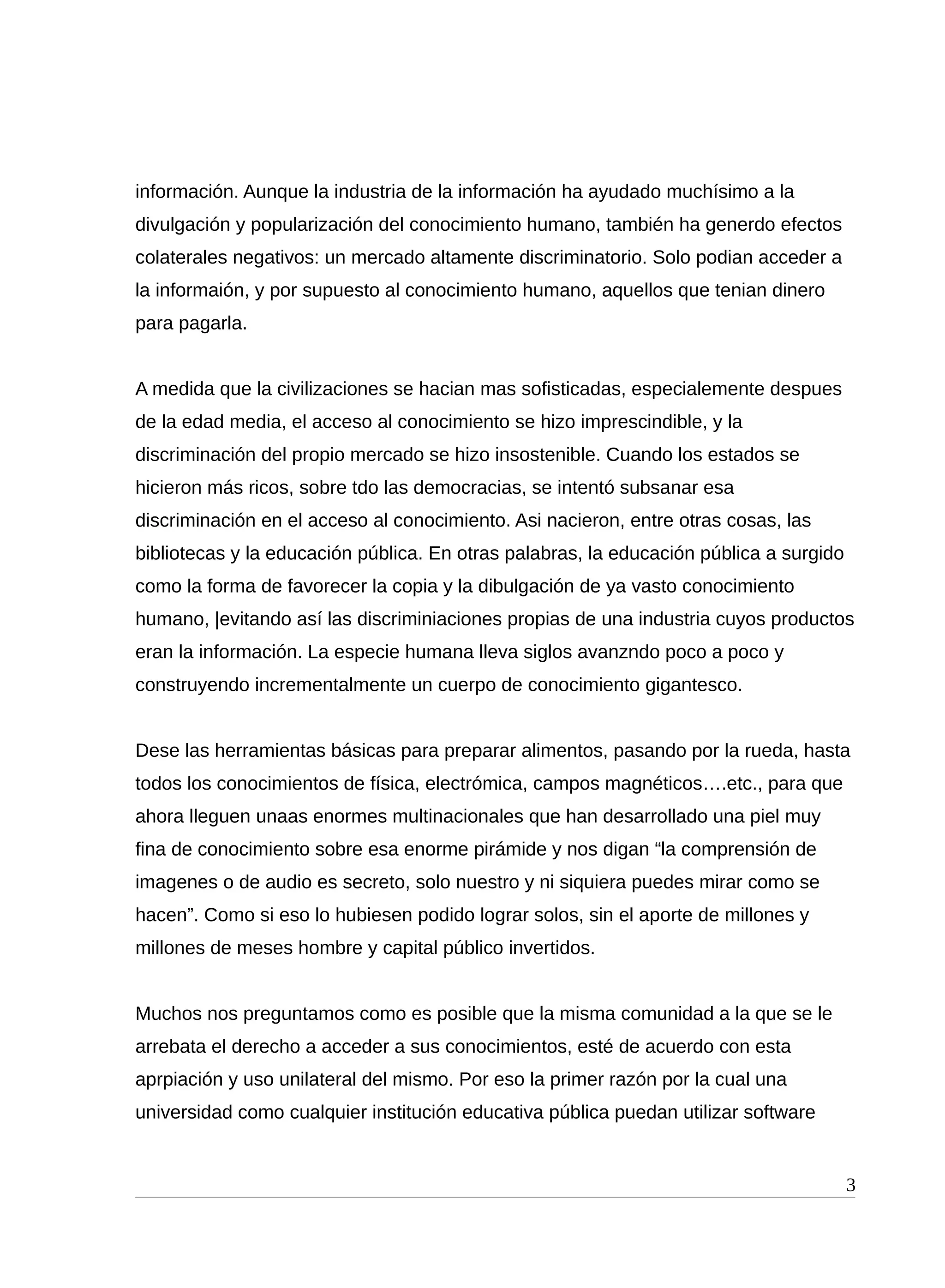 información. Aunque la industria de la información ha ayudado muchísimo a la
divulgación y popularización del conocimiento humano, también ha generdo efectos
colaterales negativos: un mercado altamente discriminatorio. Solo podian acceder a
la informaión, y por supuesto al conocimiento humano, aquellos que tenian dinero
para pagarla.
A medida que la civilizaciones se hacian mas sofisticadas, especialemente despues
de la edad media, el acceso al conocimiento se hizo imprescindible, y la
discriminación del propio mercado se hizo insostenible. Cuando los estados se
hicieron más ricos, sobre tdo las democracias, se intentó subsanar esa
discriminación en el acceso al conocimiento. Asi nacieron, entre otras cosas, las
bibliotecas y la educación pública. En otras palabras, la educación pública a surgido
como la forma de favorecer la copia y la dibulgación de ya vasto conocimiento
humano, |evitando así las discriminiaciones propias de una industria cuyos productos
eran la información. La especie humana lleva siglos avanzndo poco a poco y
construyendo incrementalmente un cuerpo de conocimiento gigantesco.
Dese las herramientas básicas para preparar alimentos, pasando por la rueda, hasta
todos los conocimientos de física, electrómica, campos magnéticos….etc., para que
ahora lleguen unaas enormes multinacionales que han desarrollado una piel muy
fina de conocimiento sobre esa enorme pirámide y nos digan “la comprensión de
imagenes o de audio es secreto, solo nuestro y ni siquiera puedes mirar como se
hacen”. Como si eso lo hubiesen podido lograr solos, sin el aporte de millones y
millones de meses hombre y capital público invertidos.
Muchos nos preguntamos como es posible que la misma comunidad a la que se le
arrebata el derecho a acceder a sus conocimientos, esté de acuerdo con esta
aprpiación y uso unilateral del mismo. Por eso la primer razón por la cual una
universidad como cualquier institución educativa pública puedan utilizar software
3
 