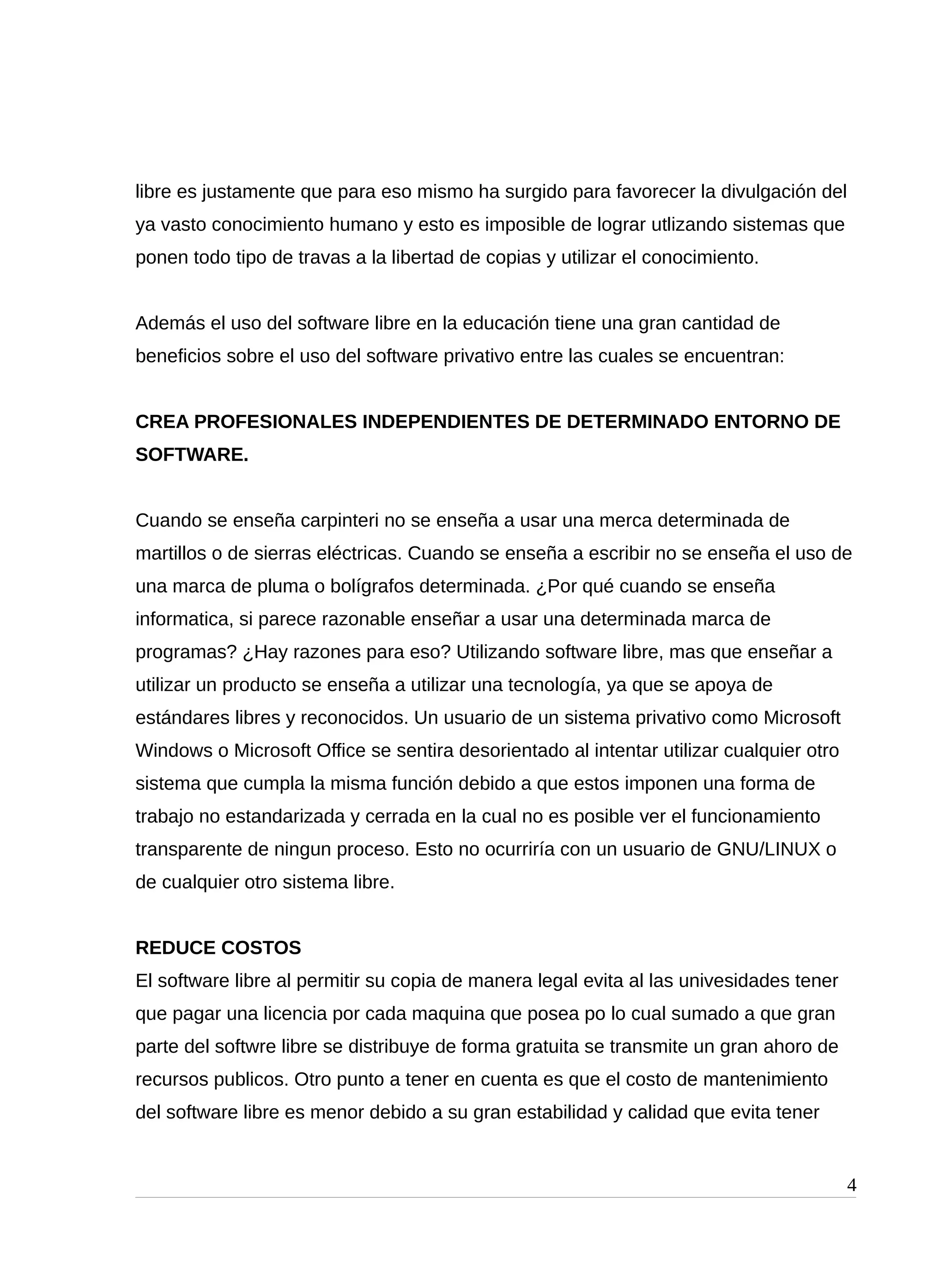 libre es justamente que para eso mismo ha surgido para favorecer la divulgación del
ya vasto conocimiento humano y esto es imposible de lograr utlizando sistemas que
ponen todo tipo de travas a la libertad de copias y utilizar el conocimiento.
Además el uso del software libre en la educación tiene una gran cantidad de
beneficios sobre el uso del software privativo entre las cuales se encuentran:
CREA PROFESIONALES INDEPENDIENTES DE DETERMINADO ENTORNO DE
SOFTWARE.
Cuando se enseña carpinteri no se enseña a usar una merca determinada de
martillos o de sierras eléctricas. Cuando se enseña a escribir no se enseña el uso de
una marca de pluma o bolígrafos determinada. ¿Por qué cuando se enseña
informatica, si parece razonable enseñar a usar una determinada marca de
programas? ¿Hay razones para eso? Utilizando software libre, mas que enseñar a
utilizar un producto se enseña a utilizar una tecnología, ya que se apoya de
estándares libres y reconocidos. Un usuario de un sistema privativo como Microsoft
Windows o Microsoft Office se sentira desorientado al intentar utilizar cualquier otro
sistema que cumpla la misma función debido a que estos imponen una forma de
trabajo no estandarizada y cerrada en la cual no es posible ver el funcionamiento
transparente de ningun proceso. Esto no ocurriría con un usuario de GNU/LINUX o
de cualquier otro sistema libre.
REDUCE COSTOS
El software libre al permitir su copia de manera legal evita al las univesidades tener
que pagar una licencia por cada maquina que posea po lo cual sumado a que gran
parte del softwre libre se distribuye de forma gratuita se transmite un gran ahoro de
recursos publicos. Otro punto a tener en cuenta es que el costo de mantenimiento
del software libre es menor debido a su gran estabilidad y calidad que evita tener
4
 