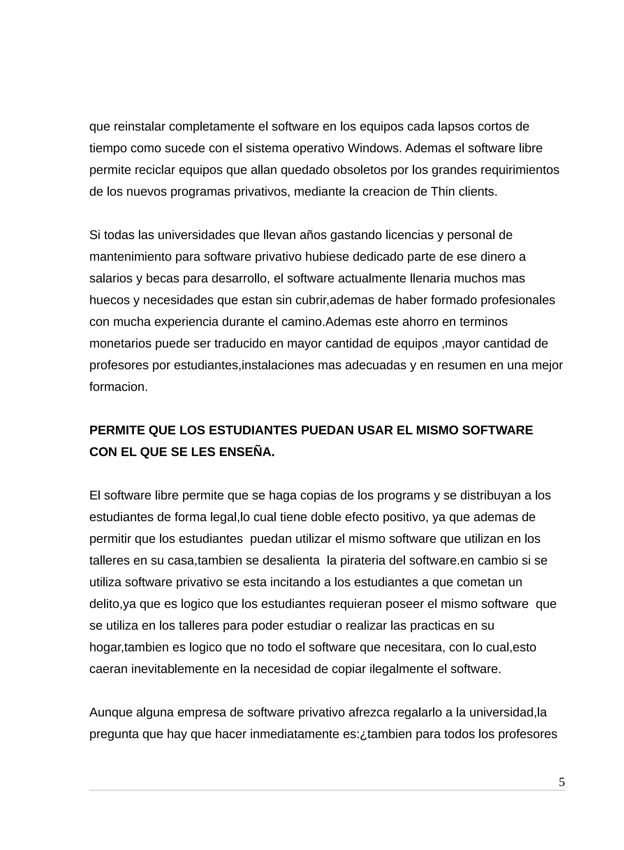 que reinstalar completamente el software en los equipos cada lapsos cortos de
tiempo como sucede con el sistema operativo Windows. Ademas el software libre
permite reciclar equipos que allan quedado obsoletos por los grandes requirimientos
de los nuevos programas privativos, mediante la creacion de Thin clients.
Si todas las universidades que llevan años gastando licencias y personal de
mantenimiento para software privativo hubiese dedicado parte de ese dinero a
salarios y becas para desarrollo, el software actualmente llenaria muchos mas
huecos y necesidades que estan sin cubrir,ademas de haber formado profesionales
con mucha experiencia durante el camino.Ademas este ahorro en terminos
monetarios puede ser traducido en mayor cantidad de equipos ,mayor cantidad de
profesores por estudiantes,instalaciones mas adecuadas y en resumen en una mejor
formacion.
PERMITE QUE LOS ESTUDIANTES PUEDAN USAR EL MISMO SOFTWARE
CON EL QUE SE LES ENSEÑA.
El software libre permite que se haga copias de los programs y se distribuyan a los
estudiantes de forma legal,lo cual tiene doble efecto positivo, ya que ademas de
permitir que los estudiantes puedan utilizar el mismo software que utilizan en los
talleres en su casa,tambien se desalienta la pirateria del software.en cambio si se
utiliza software privativo se esta incitando a los estudiantes a que cometan un
delito,ya que es logico que los estudiantes requieran poseer el mismo software que
se utiliza en los talleres para poder estudiar o realizar las practicas en su
hogar,tambien es logico que no todo el software que necesitara, con lo cual,esto
caeran inevitablemente en la necesidad de copiar ilegalmente el software.
Aunque alguna empresa de software privativo afrezca regalarlo a la universidad,la
pregunta que hay que hacer inmediatamente es:¿tambien para todos los profesores
5
 
